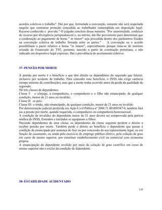 acordos coletivos e trabalho". Daí por que, formulada a convenção, somente não será respeitada
naquilo que contrariar proteção concedida ao trabalhador contemplada em disposição legal.
Recurso conhecido e provido." O julgado concluiu dessa maneira: "Por unanimidade, conhecer
do recurso por divergência jurisprudencial e, no mérito, dar-lhe provimento para determinar que
a condenação ao pagamento de horas " in itinere" seja procedida dentro dos parâmetros fixados
na convenção coletiva de trabalho firmada entre as partes." . A convenção ou o acordo
possibilitam o pacto relativo a horas "in itinere", especialmente porque trata-se de instituto
oriundo de Enunciado do TST, portanto, nascido a partir de construção pretoriana, e não
indicado em dispositivo legal expresso. Daí a prevalência do acertamento coletivo.



37- PENSÃO POR MORTE

A pensão por morte é o benefício a que têm direito os dependentes do segurado que falecer,
inclusive por acidente de trabalho. Para conceder esse benefício, o INSS não exige carência
(tempo mínimo de contribuição), mas que a morte tenha ocorrido antes da perda da qualidade de
segurado.
Há três classes de dependentes:
Classe I: o cônjuge, a companheira, o companheiro e o filho não emancipado, de qualquer
condição, menor de 21 anos ou inválido;
Classe II: os pais;
Classe III: o irmão, não emancipado, de qualquer condição, menor de 21 anos ou inválido.
Por determinação judicial proferida em Ação Civil Pública nº 2000.71.00.009347-0, também fará
jus a pensão por morte, quando requerida, o companheiro ou companheira homossexual.
A condição de invalidez do dependente maior de 21 anos deverá ser comprovada pela perícia
médica do INSS. Enteados e tutelados se equiparam a filhos.
Havendo dependentes de uma classe, os dependentes da classe seguinte perdem o direito a
receber pensão por morte. Também perde o direito ao benefício o dependente que passar à
condição de emancipado por sentença do Juiz ou por concessão do seu representante legal, ou em
função de casamento, ou ainda pelo exercício de emprego público efetivo, pela colação de grau
em curso de ensino superior, por constituir estabelecimento civil ou comercial com economia
própria.
A emancipação do dependente inválido por meio de colação de grau científico em curso de
ensino superior não o exclui da condição de dependente.




38- ESTABILIDADE ACIDENTADO

                                                                                           159
 