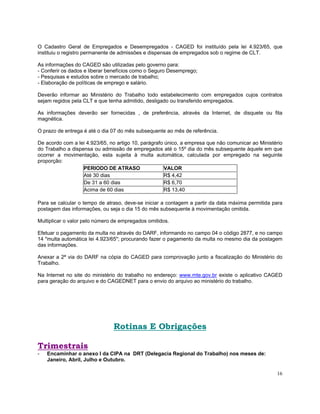O Cadastro Geral de Empregados e Desempregados - CAGED foi instituído pela lei 4.923/65, que
instituiu o registro permanente de admissões e dispensas de empregados sob o regime de CLT.

As informações do CAGED são utilizadas pelo governo para:
- Conferir os dados e liberar benefícios como o Seguro Desemprego;
- Pesquisas e estudos sobre o mercado de trabalho;
- Elaboração de políticas de emprego e salário.

Deverão informar ao Ministério do Trabalho todo estabelecimento com empregados cujos contratos
sejam regidos pela CLT e que tenha admitido, desligado ou transferido empregados.

As informações deverão ser fornecidas , de preferência, através da Internet, de disquete ou fita
magnética.

O prazo de entrega é até o dia 07 do mês subsequente ao mês de referência.

De acordo com a lei 4.923/65, no artigo 10, parágrafo único, a empresa que não comunicar ao Ministério
do Trabalho a dispensa ou admissão de empregados até o 15º dia do mês subsequente àquele em que
ocorrer a movimentação, esta sujeita à multa automática, calculada por empregado na seguinte
proporção:
                   PERIODO DE ATRASO                  VALOR
                   Até 30 dias                        R$ 4,42
                   De 31 a 60 dias                   R$ 6,70
                   Acima de 60 dias                  R$ 13,40

Para se calcular o tempo de atraso, deve-se iniciar a contagem a partir da data máxima permitida para
postagem das informações, ou seja o dia 15 do mês subsequente à movimentação omitida.

Multiplicar o valor pelo número de empregados omitidos.

Efetuar o pagamento da multa no através do DARF, informando no campo 04 o código 2877, e no campo
14 "multa automática lei 4.923/65"; procurando fazer o pagamento da multa no mesmo dia da postagem
das informações.

Anexar a 2ª via do DARF na cópia do CAGED para comprovação junto a fiscalização do Ministério do
Trabalho.

Na Internet no site do ministério do trabalho no endereço: www.mte.gov.br existe o aplicativo CAGED
para geração do arquivo e do CAGEDNET para o envio do arquivo ao ministério do trabalho.




                               Rotinas E Obrigações

Trimestrais
-   Encaminhar o anexo I da CIPA na DRT (Delegacia Regional do Trabalho) nos meses de:
    Janeiro, Abril, Julho e Outubro.

                                                                                                   16
 