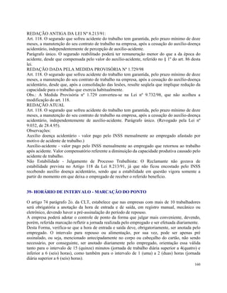 REDAÇÃO ANTIGA DA LEI Nº 8.213/91:
Art. 118. O segurado que sofreu acidente do trabalho tem garantida, pelo prazo mínimo de doze
meses, a manutenção do seu contrato de trabalho na empresa, após a cessação do auxílio-doença
acidentário, independentemente de percepção de auxílio-acidente.
Parágrafo único. O segurado reabilitado poderá ter remuneração menor do que a da época do
acidente, desde que compensada pelo valor do auxílio-acidente, referido no § 1º do art. 86 desta
lei.
REDAÇÃO DADA PELA MEDIDA PROVISÓRIA Nº 1.729/98
Art. 118. O segurado que sofreu acidente do trabalho tem garantida, pelo prazo mínimo de doze
meses, a manutenção do seu contrato de trabalho na empresa, após a cessação do auxílio-doença
acidentário, desde que, após a consolidação das lesões, resulte seqüela que implique redução da
capacidade para o trabalho que exercia habitualmente.
Obs.: A Medida Provisória nº 1.729 converteu-se na Lei nº 9.732/98, que não acolheu a
modificação do art. 118.
REDAÇÃO ATUAL
Art. 118. O segurado que sofreu acidente do trabalho tem garantida, pelo prazo mínimo de doze
meses, a manutenção do seu contrato de trabalho na empresa, após a cessação do auxílio-doença
acidentário, independentemente de auxílio-acidente. Parágrafo único. (Revogado pela Lei nº
9.032, de 28.4.95).
Observações:
Auxílio doença acidentário - valor pago pelo INSS mensalmente ao empregado afastado por
motivo de acidente de trabalho.)
Auxílio-acidente - valor pago pelo INSS mensalmente ao empregado que retornou ao trabalho
após acidente. Valor compensatório referente a diminuição da capacidade produtiva causado pelo
acidente de trabalho.
Não Estabilidade - Julgamento de Processo Trabalhista: O Reclamante não gozava de
estabilidade prevista no Artigo 118 da Lei 8.213/91, já que não ficou encostado pelo INSS
recebendo auxílio doença acidentário, sendo que a estabilidade em questão vigora somente a
partir do momento em que deixa o empregado de receber o referido benefício.


39- HORÁRIO DE INTERVALO - MARCAÇÃO DO PONTO

O artigo 74 parágrafo 2o. da CLT, estabelece que nas empresas com mais de 10 trabalhadores
será obrigatória a anotação da hora de entrada e de saída, em registro manual, mecânico ou
eletrônico, devendo haver a pré-assinalação do período de repouso.
A empresa poderá adotar o controle de ponto da forma que julgar mais conveniente, devendo,
porém, referida marcação refletir a jornada realizada pelo empregado e ser efetuada diariamente.
Desta Forma, verifica-se que a hora de entrada e saída deve, obrigatoriamente, ser anotada pelo
empregado. O intervalo para repouso ou alimentação, por sua vez, pode ser apenas pré
assinalado, ou seja, mencionado antecipadamente no corpo ou cabeçalho do cartão, não sendo
necessário, por conseguinte, ser anotado diariamente pelo empregado, orientação essa válida
tanto para o intervalo de 15 (quinze) minutos (jornada de trabalho diária superior a 4(quatro) e
inferior a 6 (seis) horas), como também para o intervalo de 1 (uma) a 2 (duas) horas (jornada
diária superior a 6 (seis) horas).
                                                                                            160
 