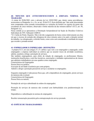 40- MINUTOS QUE ANTECEDEM/SUCEDEM A JORNADA NORMAL DE
TRABALHO
 A contar de 20/06/2001 com o advento da Lei 10243/2001 que, dentre outras providências,
acrescentou os Parágrafos 1o. e 2o. ao art. 58 da CLT, ficou definido que "não serão descontadas
nem computadas como jornada extraordinária as variações de horário no registro de ponto não
excedentes de cinco minutos, observado o limite máximo de dez minutos diários" (CLT, art. 58,
Parágrafo 1o.).
Nesse sentido já se apresentava a Orientação Jurisprudencial da Seção de Dissídios Coletivos
Individuais do TST, Subseção I (SDI-I)
"23. Cartão de Ponto. Registro. Não é devido o pagamento de horas extras relativamente aos dias
em que o excesso de jornada não ultrapassa de cinco minutos antes e/ou após a duração normal
do trabalho. (se ultrapassado o referido limite, como extra será considerada a totalidade do tempo
que exceder a jornada normal


41- EMPREGADOR X EMPREGADO - DEFINIÇÕES
 A própria CLT, em seus artigos 2º e 3º, define o que vem a ser empregador e empregado, sendo
empregador a empresa individual ou coletiva que ao assumir riscos da atividade econômica,
admite, assalaria e dirige a prestação de serviços.
São também empregadores, para efeito da relação de empregado, os profissionais liberais,
instituições beneficentes e sem fins lucrativos, associações e entidades representativas de classes
que admitem trabalhadores em seus quadros como empregado.
Características do Empregador
Pessoa física ou jurídica;
Execução de atividade econômica por conta própria;
Admitir e dirigir a prestação pessoal de serviço e assalariar os empregados.

Enquanto empregado é toda pessoa física que, sob a dependência do empregador, presta serviços
de natureza não eventual.
Características do Empregado:
Pessoa física ou natural;

Prestação de serviços subordinado às ordens do empregador;

Prestação de serviços de natureza não eventual com habitualidade e/ou predeterminação de
tempo;

Dependência e subordinação às normas do empregador;

Receber remuneração pecuniária pela contraprestação de serviço prestado.


42- ESPÉCIE DE TRABALHADORES

                                                                                               161
 