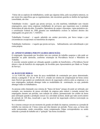 Várias são as espécies de trabalhadores, sendo que algumas delas, pela sua própria natureza, ou
por terem leis específicas que as regulamentam, não encontram guarida no âmbito da legislação
consolidada, são elas:

Trabalhador Avulso - aquele que presta serviços, na orla marítima, trabalhador sem vínculo
empregatício, para várias empresas (trabalhador de serviços), que requisitam esse à entidade
fornecedora de mão-de-obra. Exemplos: Operadores de cargas e descargas, vigias portuários etc.
a constituição Federal de 1998 garantiu aos trabalhadores avulsos os mesmos direitos dos
empregados em geral (Art. 7, XXXIV).

Trabalhador Eventual - é aquele admitido em caráter provisório, por breve tempo e por
circunstâncias excepcionais ou transitórias da empresa.

Trabalhador Autônomo - é aquele que presta serviços,     habitualmente, sem subordinação e por
conta própria.


43- APOSENTADORIA POR INVALIDEZ (RESCISÃO)
O empregado Aposentado por Invalidez tem seu contrato de trabalho suspenso e não pode ser
demitido ou pedir demissão, conforme orientação da Previdência Social e Ministério do
Trabalho.
A rescisão somente poderá ser efetuada quando a pedido do beneficiário, a Previdência Social
alterar o tipo de benefício do empregado, de Invalidez para Aposentadoria por Idade ou Tempo
de Serviço..


44- BANCO DE HORAS
 A Lei 9.601/98, além de tratar da nova modalidade de contratação por prazo determinado,
alterou o parágrafo 2º do art. 59 da CLT, criando um sistema de compensação de horas extras
mais flexível que poderá ser estabelecido através de negociação coletiva entre as empresas e os
seus empregados, podendo abranger todas as modalidades de contratação, ou seja, podendo
abranger todos os trabalhadores.

As pessoas estão chamando esse sistema de “banco de horas” porque ele pode ser utilizado, por
exemplo, nos momentos de pouca atividade da empresa para reduzir a jornada normal dos
empregados durante um período, sem redução do salário, permanecendo um crédito de horas
para utilização quando a produção crescer ou a atividade acelerar, desde que tudo ocorra dentro
do período de 120 dias, ressalvado o que for possível de negociação coletiva (convenção ou
acordo coletivo).

Se o sistema começar em um momento de grande atividade da empresa; aumenta-se a jornada de
trabalho (no máximo de 2 horas extras por dia) durante um período. Nesse caso, as horas não
serão remuneradas, sendo concedidas, como compensação, folgas correspondentes ou sendo
reduzida a jornada de trabalho até a “quitação” das horas excedentes.

                                                                                            162
 