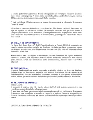 O sistema pode variar dependendo do que for negociado nas convenções ou acordo coletivos,
mas o limite será sempre de 10 horas diárias trabalhadas, não podendo ultrapassar, no prazo de
120 dias, a soma das jornadas semanais de trabalho previstas.

A cada período de 120 dias, recomeça o sistema de compensação e a formação de um novo
“banco de horas”.

Alem disso, a compensação das horas extras deverá ser feita durante a vigência do contrato, ou
seja, na hipótese de rescisão de contrato (de qualquer natureza), sem que tenha havido a
compensação das horas extras trabalhadas, o empregado tem direito ao pagamento destas horas,
com o acréscimo previsto na convenção ou acordo coletivo, que não poderá ser inferior a 50% da
hora normal.


45- ESCALA DE REVEZAMENTO
Na forma do § único do art. 67 da CLT combinado com a Portaria 411/66, é necessário, nos
estabelecimentos que exijam trabalho aos domingos e feriados, escala de revezamento mensal
que assegure ao empregado gozar folga semanal, devendo esta folga coincidir com um domingo,
no mínimo, a cada mês.

Súmula 110 do TST – No regime de revezamento, as horas trabalhadas em seguida ao repouso
semanal de 24 horas, com prejuízo do intervalo mínimo de 11 horas consecutivas para descanso
entre jornadas, devem ser remuneradas como extraordinárias, inclusive com o respectivo
adicional.


46- PISO SALARIAL
 É aquele fixado através de acordo, convenção ou dissídio coletivo, por época da data-base.
Embora fixado por instrumento normativo com vigência determinada (acordo, convenção ou
dissídio coletivo), deve ser observado e respeitado, entretanto, o princípio da irredutibilidade
salarial, mesmo que não se renove o instrumento que o definiu (acordo, convenção ou dissídio).


47- ABANDONO DE EMPREGO
 BASE LEGAL
O abandono de emprego (art. 482 , caput e alíneas, da CLT) está entre os justos motivos para
rescisão do contrato de trabalho pelo empregador.
O texto legal não fixa o prazo de ausência do empregado, necessário à configuração do abandono
de emprego, mas, baseado na jurisprudência e também na analogia chegou-se ao entendimento
de que o afastamento prolongado por mais de 30 dias constitui o requisito para a configuração do
mesmo.



CONFIGURAÇÃO DO ABANDONO DE EMPREGO
                                                                                            163
 
