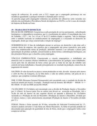 regime de sobreaviso, de acordo com a CLT, requer que o empregado permaneça em sua
residência aguardando a qualquer momento a chamada para o serviço.
As parcelas pagas pelo empregador referentes aos períodos de sobreaviso serão incluídas nos
cálculos da contribuição à Previdência Social, de depósitos ao FGTS e, se for o caso, de retenção
do Imposto de Renda na Fonte.


49 - TRABALHO EM DOMICÍLIO
RELAÇÃO DE EMPREGO: Caracteriza-se pela prestação de serviço permanente , subordinação
hierárquica e a dependência econômica, que é o recebimento de salário ( Consolidação das Leis
do Trabalho - CLT - Art. 3o.). O art. 6º da CLT também dispõe o seguinte: "não se distingue
entre o trabalho realizado no estabelecimento do empregador e o executado no domicílio do
empregado, desde que esteja caracterizada a relação de emprego".

SUBORDINAÇAO: O fato do trabalhador prestar os serviços em domicilio e não estar sob o
controle direto da empresa, não significa que o empregador não possa controlá-lo, pois pode
fazer isso estabelecendo metas de produção, definindo material a ser utilizado e prazos para
apresentação do produto acabado, caracterizando-se desta forma a subordinação hierárquica, um
dos princípios básicos que o classifica como empregado.

VÍNCULO EMPREGATÍCIO: Caracterizado o vínculo empregatício, o trabalhador em
domicílio terá os mesmos direitos trabalhistas e previdenciários de qualquer outro trabalhador,
exceto pelo fato do adicional de horas extras que por se tratar de um tipo de trabalho sem
controle de horas trabalhadas e baseado principalmente no resultado da produção, estaria fora do
pagamento do mesmo.

SALÁRIO: O valor da tarefa ou peças a serem produzidas no mês, deverão alcançar pelo menos
o valor do Piso da Categoria, ou na falta deste o valor do salário mínimo, sob pena de ter a
empresa que completar eventuais diferenças.

DSR: O DSR (Descanso Semanal Remunerado) será encontrado com o resultado da divisão da
tarefa da semana por 6(seis). Exemplo: Produção total da Semana: R$ 600,00 = 600,00 / 6 =>
R$ 100,00. O valor do DSR será de R$ 100,00.

13o.SALÁRIO: O 13o.Salário será encontrado com a divisão da Produção Janeiro a Novembro
por 11 (Onze). Se houver parte fixa no salário esta deverá ser acrescida ao Resultado. Até o
5o.dia do mês de Janeiro do ano seguinte deverá ser apurada a diferença do 13o.Salário
incluindo-se a Produção do mês de Dezembro. (Produção de Janeiro à Dezembro, dividido por
12 (doze), menos o valor anteriormente encontrado (Produção de Janeiro à Novembro dividido
por 11 ).

FÉRIAS: Direito á ferias normais de 30 dias, acrescidas do Adicional Constitucional de 1/3,
inclusive poderá converter 1/3 das férias em Abono Pecuniário. As faltas no período poderão ser
descontadas para apuração da quantidade de dias de férias, desde que o empregador tenha como
comprovar tal fato.
                                                                                             166
 