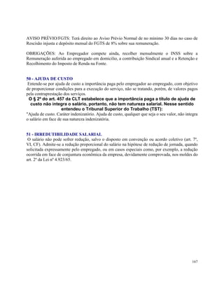 AVISO PRÉVIO/FGTS: Terá direito ao Aviso Prévio Normal de no mínimo 30 dias no caso de
Rescisão injusta e depósito mensal do FGTS de 8% sobre sua remuneração.

OBRIGAÇÕES: Ao Empregador compete ainda, recolher mensalmente o INSS sobre a
Remuneração auferida ao empregado em domicilio, a contribuição Sindical anual e a Retenção e
Recolhimento do Imposto de Renda na Fonte.


50 - AJUDA DE CUSTO
 Entende-se por ajuda de custo a importância paga pelo empregador ao empregado, com objetivo
de proporcionar condições para a execução do serviço, não se tratando, porém, de valores pagos
pela contraprestação dos serviços.
 O § 2º do art. 457 da CLT estabelece que a importância paga a título de ajuda de
  custo não integra o salário, portanto, não tem natureza salarial. Nesse sentido
                    entendeu o Tribunal Superior do Trabalho (TST):
"Ajuda de custo. Caráter indenizatório. Ajuda de custo, qualquer que seja o seu valor, não integra
o salário em face de sua natureza indenizatória.


51 - IRREDUTIBILIDADE SALARIAL
 O salário não pode sofrer redução, salvo o disposto em convenção ou acordo coletivo (art. 7º,
VI, CF). Admite-se a redução proporcional do salário na hipótese de redução de jornada, quando
solicitada expressamente pelo empregado, ou em casos especiais como, por exemplo, a redução
ocorrida em face de conjuntura econômica da empresa, devidamente comprovada, nos moldes do
art. 2º da Lei nº 4.923/65.




                                                                                              167
 