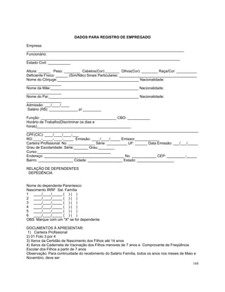 DADOS PARA REGISTRO DE EMPREGADO

Empresa:
_____________________________________________________________________________
Funcionário:
___________________________________________________________________________
Estado Civil: ___________

Altura: ______ Peso: ________ Cabelos(Cor):_______ Olhos(Cor): ________ Raça/Cor: __________
Deficiente Físico: ______ (Sim/Não) Sinais Particulares: ______________________________________
Nome do Cônjuge:________________________________________ Nacionalidade:
_________________
Nome da Mãe:___________________________________________ Nacionalidade:
_________________
Nome do Pai:____________________________________________ Nacionalidade:
_________________
Admissão: ___/____/____
Salário (R$): ______________ p/ _________

Função: _____________________________________ CBO: ___________
Horário de Trabalho(Discriminar os dias e
horas)______________________________________________
____________________________________________________________________________________
CPF(CIC): ____/____/____-___
RG:____-_____-____-_____ Emissão: ____/____/_____ Emissor____________
Carteira Profissional: No. _____________ Série: __________ UF: ______ Data Emissão: ___/___/_____
Grau de Escolaridade: Série:_______ Grau:________
Curso:____________________________________
Endereço: _______________________________________ No. ____________ CEP: _________-_____
Bairro: _________________ Cidade: _________________ Estado: __________________

RELAÇÃO DE DEPENDENTES
 DEPEDÊNCIA


Nome do dependente Parentesco
Nascimento IRRF Sal. Família
1 ____/____/_____ ( ) ( )
2 ____/____/_____ ( ) ( )
3 ____/____/_____ ( ) ( )
4 ____/____/_____ ( ) ( )
5 ____/____/_____ ( ) ( )
6 ____/____/_____ ( ) ( )
OBS: Marque com um "X" se for dependente

DOCUMENTOS À APRESENTAR:
 1) Carteira Profissional
2) 01 Foto 3 por 4
3) Xerox da Certidão de Nascimento dos Filhos até 14 anos
4) Xerox da Caderneta de Vacinação dos Filhos menores de 7 anos e Comprovante de Freqüência
Escolar dos Filhos a partir de 7 anos
Observação: Para continuidade do recebimento do Salário Família, todos os anos nos meses de Maio e
Novembro, deve ser
                                                                                                168
 