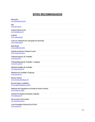 SITES RECOMENDADOS
DireitoNet
www.direitonet.com.br

DJI
www.dji.com.br

Senado Federal (Leis)
www.senado.gov.br

OAB SP
www.oabsp.org.br

Caixa de Assistência dos Advogados de São Paulo
www.caasp.org.br

Rede Brasil
www.redebrasil.inf.br

Instituto de Direito Valentin Carrion
www.vcarrion.com.br

Tribunal Superior do Trabalho
www.tst.gov.br

Tribunal Regional do Trabalho - Campinas
www.trt15.gov.br

Ministério Público do Trabalho
www.pgt.mpt.gov.br

Ministério do Trabalho e Emprego
www.mte.gov.br

Receita Federal
www.receita.fazenda.gov.br

Revista Espaço Acadêmico
www.espacoacademico.com.br

Sindicato dos Engenheiros no Estado de Santa Catarina
www.senge-sc.org.br

Instituto de Pesquisa Econômica Aplicada
www.ipea.gov.br

Site do autor Luiz Consoni
www.lconsoni.adv.br

Caixa Econômica Federal (Leis FGTS)
www.cef.gov.br

                                                        170
 