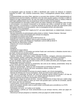 O empregador isento de inscrição no CNPJ e identificado pelo numero de matricula no Cadastro
Especifico do INSS - CEI, incluindo condomínios, obras, e empregadores pessoas físicas, urbanas e
rurais.
A empresa/entidade que possui filiais, agencias ou sucursais deve declarar a RAIS separadamente por
estabelecimento (local de trabalho), entendidos como tais todos aqueles sujeitos a inscrição no CNPJ na
categoria de órgão estabelecimento. No caso dos órgãos da administração direta ou indireta a RAIS de
cada órgão estabelecimento deve ser fornecida por local de trabalho dos empregados.
A responsabilidade de informação a RAIS quanto aos dados cadastrais dos empregados, seus vínculos
e remunerações e da empresa incorporada ou da empresa que sofreu o processo de fusão. A partir
deste momento, a incorporadora e a empresa resultante do processo de fusão são responsáveis pelas
informações referentes ao período posterior, caso os empregados tenham sido absorvidos.
São definidos como empregados:
- Empregados contratados sob o regime de CLT, por prazo determinado, ou indeterminado, inclusive a
titulo de experiência.
- Serviços estatutários da administração publica direta ou indireta : Federal, Estadual , Municipal.
- Trabalhadores avulsos administrados pelo sindicato da categoria)
- Empregados de cartórios extra oficiais
- Empregados temporários regidos pela lei 6019 de 03.01.74
- Diretores sem vinculo empregaticio, para os quais a empresa recolha FGTS
- Trabalhadores regidos pelo Estatuto do Trabalhador rural lei 5.889 de 08.06.73
Não deverão ser relacionados na RAIS:
- Diretores sem vinculo empregaticio
- Autônomos
- Eventuais
- Estagiários
- Ocupantes de cargos eletivos
- Empregados cedidos ou licenciados que tenham ficado sem vencimentos e afastados durante todo o
ano base, inclusive por processo judicial.
Os valores que devem integrar as remunerações mensais são:
- Salários, ordenados, vencimentos, soldos, soldadas, honorários, vantagens, adicionais extraordinários,
suplementações, gorjetas, gratificações, participações, percentagens, comissões e corretagens.
- Valor integral das ajudas de custo, diárias e outras vantagens por viagem ou transferencia
de local de trabalho, desde que este total exceda a 50% do salário percebido pelo empregado, exceto,
aquelas pagas pelos cofres públicos.
- Gratificações ajustadas expressa ou tacitamente, tais como as de: balanço, produtividade, tempo de
serviço e de função e de cargo de confiança.
- Verbas de representação , desde que não correspondam ao reembolso de despesas.
- Adicionais de tempo de serviço, tais como: quinquênios, triênios, anuênio, etc.
- Prêmios contratuais ou habituais
- Remuneração pela prestação de serviços de caixeiro-viajante, com vinculo empregaticio.
- Retirada de diretores sem vinculo empregaticio, desde que tenha havido opção pelo FGTS.
- Valor total da gratificação de ferias, que deve ser declarado apenas quando exceder a 20 dias de
salário, de acordo com artigo 144 da CLT, com redação dada pelo decreto lei 1.515/77.
- Repouso semanal remunerado e dos feriados civis e religiosos.
- Remuneração integral do período de ferias , incluindo o adicional de um terço mais que o salário artigo
7º da CF 88). Quando pagas em dobro por terem sido gozadas após o período de concessão, apenas
50% desse valor deve ser declarado.
- Licença prêmio, quando paga em dinheiro (gozadas ou não).
- abonos de qualquer natureza, sobre os quais incidam contribuição para a previdência e ou FGTS.
- Aviso prévio trabalhado.
- Participação nos lucros , em multas ou em receitas.
- Remuneração e prêmios por horas extraordinárias ou por serviços noturnos, ainda que pagos em
caráter eventual.
- Adicional por serviços perigosos ou insalubres, ainda que pagos em caráter temporário.
                                                                                                      19
 