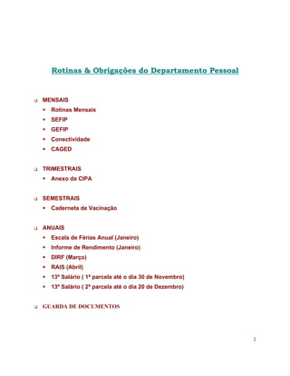 Rotinas & Obrigações do Departamento Pessoal


MENSAIS
  Rotinas Mensais
  SEFIP
  GEFIP
  Conectividade
  CAGED


TRIMESTRAIS
  Anexo da CIPA


SEMESTRAIS
  Caderneta de Vacinação


ANUAIS
  Escala de Férias Anual (Janeiro)
  Informe de Rendimento (Janeiro)
  DIRF (Março)
  RAIS (Abril)
  13º Salário ( 1ª parcela até o dia 30 de Novembro)
  13º Salário ( 2ª parcela até o dia 20 de Dezembro)


GUARDA DE DOCUMENTOS




                                                       2
 
