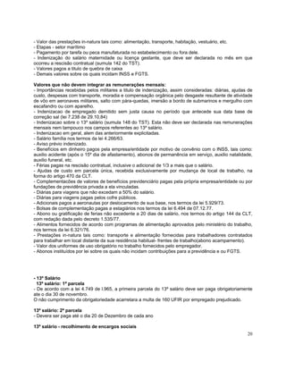 - Valor das prestações in-natura tais como: alimentação, transporte, habitação, vestuário, etc.
- Etapas - setor marítimo
- Pagamento por tarefa ou peca manufaturada no estabelecimento ou fora dele.
- Indenização do salário maternidade ou licença gestante, que deve ser declarada no mês em que
ocorreu a rescisão contratual (sumula 142 do TST).
- Valores pagos a titulo de quebra de caixa
- Demais valores sobre os quais incidam INSS e FGTS.

Valores que não devem integrar as remunerações mensais:
- Importâncias recebidas pelos militares a titulo de indenização, assim consideradas: diárias, ajudas de
custo, despesas com transporte, moradia e compensação orgânica pelo desgaste resultante de atividade
de vôo em aeronaves militares, salto com pára-quedas, imersão a bordo de submarinos e mergulho com
escafandro ou com aparelho.
- Indenizacao de empregado demitido sem justa causa no período que antecede sua data base de
correção sal (lei 7.238 de 29.10.84)
- Indenizacao sobre o 13º salário (sumula 148 do TST). Esta não deve ser declarada nas remunerações
mensais nem tampouco nos campos referentes ao 13º salário.
- Indenizacao em geral, alem das anteriormente explicitadas.
- Salário família nos termos da lei 4.266/63.
- Aviso prévio indenizado.
- Benefícios em dinheiro pagos pela empresa/entidade por motivo de convênio com o INSS, tais como:
auxilio acidente (após o 15º dia de afastamento), abonos de permanência em serviço, auxilio natalidade,
auxilio funeral, etc.
- Férias pagas na rescisão contratual, inclusive o adicional de 1/3 a mais que o salário.
- Ajudas de custo em parcela única, recebida exclusivamente por mudança de local de trabalho, na
forma do artigo 470 da CLT.
- Complementacões de valores de benefícios previdenciário pagas pela própria empresa/entidade ou por
fundações de previdência privada a ela vinculadas.
- Diárias para viagens que não excedam a 50% do salário.
- Diárias para viagens pagas pelos cofre públicos.
- Adicionais pagos a aeronautas por deslocamento de sua base, nos termos da lei 5.929/73.
- Bolsas de complementação pagas a estagiários nos termos da lei 6.494 de 07.12.77.
- Abono ou gratificação de ferias não excedente a 20 dias de salário, nos termos do artigo 144 da CLT,
com redação dada pelo decreto 1.535/77.
- Alimentos fornecidos de acordo com programas de alimentação aprovados pelo ministério do trabalho,
nos termos da lei 6.321/76.
- Prestações in-natura tais como: transporte e alimentação fornecidas para trabalhadores contratados
para trabalhar em local distante da sua residência habitual- frentes de trabalho(abono acampamento).
- Valor dos uniformes de uso obrigatório no trabalho fornecidos pelo empregador.
- Abonos instituídos por lei sobre os quais não incidam contribuições para a previdência e ou FGTS.




- 13º Salário
  13º salário: 1ª parcela
- De acordo com a lei 4.749 de l.965, a primeira parcela do 13º salário deve ser paga obrigatoriamente
ate o dia 30 de novembro.
O não cumprimento da obrigatoriedade acarretara a multa de 160 UFIR por empregado prejudicado.

13º salário: 2ª parcela
- Devera ser paga até o dia 20 de Dezembro de cada ano

13º salário - recolhimento de encargos sociais
                                                                                                     20
 