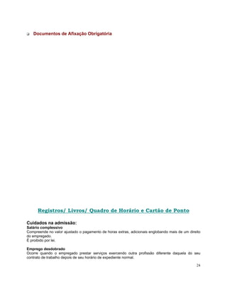 Documentos de Afixação Obrigatória




      Registros/ Livros/ Quadro de Horário e Cartão de Ponto

Cuidados na admissão:
Salário complessivo
Compreende no valor ajustado o pagamento de horas extras, adicionais englobando mais de um direito
do empregado.
É proibido por lei.

Emprego desdobrado
Ocorre quando o empregado prestar serviços exercendo outra profissão diferente daquela do seu
contrato de trabalho depois de seu horário de expediente normal.

                                                                                               24
 