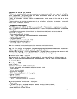 Empregos em mais de uma empresa
A lei permite que o trabalhador acumule mais de um emprego, podendo isto ocorrer quando os horários
forem compatíveis e as organizações não sejam concorrentes entre si e não haja clausula de
exclusividade em nenhum dos contratos.
Devera ser respeitada a jornada máxima de trabalho de 8 horas diárias ou um total de 44 horas
semanais.
Para os menores de idade as jornadas deverão ser somadas e não podem ultrapassar o limite de 8
horas diárias ou 44 horas semanais.

Livros e ou fichas de registro
A lei 7855 e a portaria 3626 de 13.11.91 em seus artigos 1º e 3º dispõe sobre o registro de empregados.
Art. 1º: O registro de empregados de que trata o artigo 41 da CLT, conterá obrigatoriamente as seguintes
informações:
- Identificação do empregado com numero da carteira profissional e numero de identificação do
empregado na empresa.
- Datas de admissão e de demissão
- Cargo e função que exerce- Remuneração e forma de pagamento
- Local e horário de trabalho
- Concessão de ferias
- Identificação da conta vinculada do FGTS
- Identificação da conta do PIS/PASEP
- Acidente do trabalho quando houver

Art. 2º: O registro de empregados devera estar sempre atualizado e numerado.

Art. 3º: § 1º: A exibição de documentos passíveis de fiscalização devera ser feita no prazo máximo de 2
a 8 dias segundo a determinação do agente de inspeção do trabalho.
A lei 4923 em seu artigo 11 diz que o valor da multa a ser aplicada por empregado não registrado nos
termos do artigo 41 da CLT será de 1 salário mínimo por trabalhador não registrado.

Autenticação das fichas - registros
Com advento da Lei 10.243/01 não há obrigatoriedade de autenticar as fichas de registro, inclusive as
fichas em continuação. Assim a empresa não precisa aguardar a visita do auditor fiscal para autenticar
as fichas de registro.

Anotações na CTPS
Artigo 29 da CLT:
Devem ser anotados na CTPS do empregado :
- O nome da empresa ou empregador, seu endereço, seu CNPJ,
- A remuneração
- A forma de remuneração
- A função que ira exercer
- CBO - classificação Brasileira de Ocupações
- Data de admissão
- Data de demissão
- Identificação da conta do FGTS
- Inicio e termino do contrato de experiência

As atualizações serão feitas quando o empregado:
- Gozar ferias
- Tiver alteração sal por: reposição, aumento, reajuste, correção, dissídio coletivo.
- Tiver transferencia ou promoção
- Sofrer desconto de imposto sindical
                                                                                                         25
 