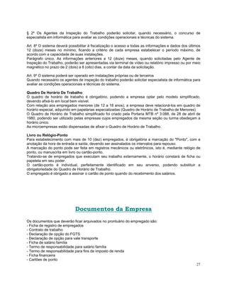 § 2º Os Agentes da Inspeção do Trabalho poderão solicitar, quando necessário, o concurso de
especialista em informática para avaliar as condições operacionais e técnicas do sistema.

Art. 8º O sistema deverá possibilitar à fiscalização o acesso a todas as informações e dados dos últimos
12 (doze) meses no mínimo, ficando a critério de cada empresa estabelecer o período máximo, de
acordo com a capacidade de suas instalações.
Parágrafo único. As informações anteriores a 12 (doze) meses, quando solicitadas pelo Agente de
Inspeção do Trabalho, poderão ser apresentadas via terminal de vídeo ou relatório impresso ou por meio
magnético no prazo de 2 (dois) a 8 (oito) dias, a contar da data da solicitação.

Art. 9º O sistema poderá ser operado em instalações próprias ou de terceiros
Quando necessário os agentes de inspeção do trabalho poderão solicitar especialista de informática para
avaliar as condições operacionais e técnicas do sistema.

Quadro De Horário De Trabalho
O quadro de horário de trabalho é obrigatório, podendo a empresa optar pelo modelo simplificado,
devendo afixá-lo em local bem visível.
Com relação aos empregados menores (de 12 a 18 anos), a empresa deve relacioná-los em quadro de
horário especial, adquirido em papelarias especializadas (Quadro de Horário de Trabalho de Menores).
O Quadro de Horário de Trabalho simplificado foi criado pela Portaria MTB nº 3.088, de 28 de abril de
1980, podendo ser utilizado pelas empresas cujos empregados da mesma seção ou turma obedeçam a
horário único.
As microempresas estão dispensadas de afixar o Quadro de Horário de Trabalho.

Livro ou Relógio-Ponto
Para estabelecimento com mais de 10 (dez) empregados, é obrigatória a marcação do "Ponto", com a
anotação da hora de entrada e saída, devendo ser assinalados os intervalos para repouso.
A marcação do ponto pode ser feita em registros mecânicos ou eletrônicos, isto é, mediante relógio de
ponto, ou manuscrita em livro ou cartão-ponto.
Tratando-se de empregados que executam seu trabalho externamente, o horário constará de ficha ou
papeleta em seu poder.
O cartão-ponto é individual, perfeitamente identificado em seu anverso, podendo substituir a
obrigatoriedade do Quadro de Horário de Trabalho.
O empregado é obrigado a assinar o cartão de ponto quando do recebimento dos salários.




                             Documentos da Empresa
Os documentos que deverão ficar arquivados no prontuário do empregado são:
- Ficha de registro de empregados
- Contrato de trabalho
- Declaração de opção do FGTS
- Declaração de opção para vale transporte
- Ficha de salário família
- Termo de responsabilidade para salário família
- Termo de responsabilidade para fins de imposto de renda
- Ficha financeira
- Cartões de ponto
                                                                                                     27
 