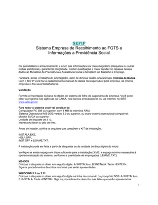 SEFIP
               Sistema Empresa de Recolhimento ao FGTS e
                     Informações a Previdência Social


Ele possibilitará o armazenamento e envio das informações por meio magnético (disquetes ou outras
mídias eletrônicas), garantindo integridade, melhor qualificação e maior rapidez no repasse desses
dados ao Ministério da Previdência e Assistência Social e Ministério do Trabalho e Emprego.

Facilitará, ainda, o trabalho do empregador, além de diminuir custos operacionais. Entrada de Dados
Com o SEFIP você faz o cadastramento manual de dados do responsável pela empresa, da própria
empresa e dos seus trabalhadores.

Validação

Permite a importação da base de dados do sistema de folha de pagamento da empresa. Você pode
obter o programa nas agências da CAIXA, nos bancos arrecadadores ou via Internet, no SITE
www.caixa.gov.br

Para rodar o sistema você vai precisar de:
Computador PC 386 ou superior, com 8 MB de memória RAM;
Sistema Operacional MS-DOS versão 6.0 ou superior, ou outro sistema operacional compatível;
Monitor SVGA ou superior;
Unidade de disquete de 3 ½;
Impressora laser ou jato de tinta.

Antes de instalar, confira os arquivos que compõem o KIT de instalação;

INSTALA.EXE,
HELP.SFP,
INST.SFP e LEIAME.TXT.

A instalação pode ser feita a partir de disquetes ou da unidade de disco rígido do micro.

Verifique se existe espaço em disco suficiente para a instalação (3 MB) e espaço mínimo necessário à
operacionalização do sistema, conforme a quantidade de empregados (LEIAME.TXT).

MS-DOS
Coloque o disquete no drive, em seguida digite: A:INSTALA ou B:INSTALA. Tecle <ENTER>.
Siga os procedimentos descritos nas telas que serão apresentadas.

WINDOWS 3.1 ou 3.11
Coloque o disquete no drive, em seguida digite na linha de comando do prompt do DOS: A:INSTALA ou
B:INSTALA. Tecle <ENTER>. Siga os procedimentos descritos nas telas que serão apresentadas.

                                                                                                       3
 
