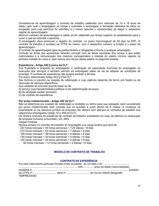 Considera-se de aprendizagem o contrato de trabalho celebrado com menores de 14 a 18 anos de
idade, pelo qual o empregador se obriga a submeter o empregado a formação metódica de oficio ou
ocupação para cujo exercício foi admitido, e o menor assume o compromisso de seguir o respectivo
regime de aprendizagem.
Nenhum contrato de aprendizagem e valido se for celebrado por tempo superior ao estabelecido para o
curso a que se submete o aprendiz.
O empregador deve promover o registro do contrato, no prazo improrrogável de 30 dias na DRT. O
contrato de trabalho e anotado na CTPS do menor, com o respectivo numero, a função e o prazo de
aprendizagem.
O contrato de aprendizagem gera as partes direitos e obrigações comuns a qualquer empregado.
Contudo as ferias dos aprendizes deverão coincidir com as ferias escolares dos cursos a que estão
matriculados e a remuneração dos mesmos correspondera a metade do salário mínimo vigente na
primeira metade do curso e, pelo menos dois terços desse salário na segunda metade.

Experiência - Artigo 445 § único da CLT
Sua finalidade e propiciar ao empregador a verificação da capacidade funcional do empregado na
execução dos serviços e também permitir ao empregado saber se vai se adaptar as condições de
emprego. O contrato de experiência não poderá exceder a 90 dias.
Por prazo determinado Artigo 443 § 2ºda CLT
Seu termino e previsto na ocasião da celebração e cuja vigência dependa de termo pré fixado ou da
execução de serviços específicos.
Sua validade só ocorrera quando tratar se de:
A) serviço cuja transitoriedade justifique a pré determinação do prazo,
B) de atividade caráter provisório
C) de contrato de experiência

Por prazo indeterminado - Artigo 452 da CLT
Não se determina por ocasião da celebração a condição ou termo para sua cessação será considerado
por prazo indeterminado todo contrato que se suceder a outro dentro de 6 meses. A mudança na
propriedade ou na estrutura jurídica da empresa não afetara nem alterara os contratos de trabalho dos
respectivos empregados (artigo 10 e 448 da CLT).
Os direitos oriundos da existência de contrato de trabalho subsistirão em caso de falência ou dissolução
da empresa inclusive concordata ( art. 449).
Cargas horárias
Devera constar no contrato de trabalho do empregado sua carga horária que será de:
- 220 horas mensais = 44 horas semanais = 7,20 diárias = 6 dias
- 210 horas mensais = 42 horas semanais = 7 diárias = 6 dias
- 180 horas mensais = 36 horas semanais = 6 diárias = 6 dias
- 150 horas mensais = 30 horas semanais = 5 diárias = 6 dias
- 120 horas mensais = 24 horas semanais = 4 diárias = 6 dias
- 60 horas mensais = 12 horas semanais = 2 diárias = 6 dias.


                                             MODELO DE CONTRATO DE TRABALHO


                                                         CONTRATO DE EXPERIÊNCIA
Por este instrumento particular firmado entre as partes , de um lado o Sr.:.....................................
................................................................................, com .............. anos de idade (nacionalidade),
residente à ...................................................................................................................................., portador
da CTPS nº................................. série nº................................, de ora em diante designado
"EMPREGADO


                                                                                                                                                        30
 