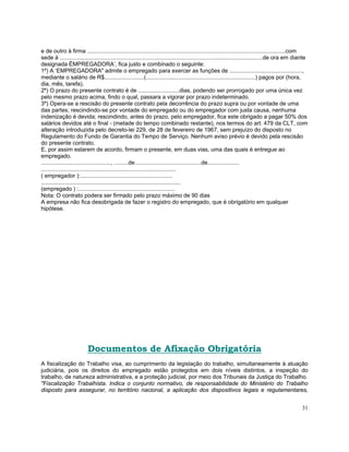 e de outro à firma .............................................................................................................................com
sede à ................................................................................................................................de ora em diante
designada ËMPREGADORA’, fica justo e combinado o seguinte:
1º) A ‘EMPREGADORA" admite o empregado para exercer as funções de ..............................................,
mediante o salário de R$.........................(.....................................................................) pagos por (hora,
dia, mês, tarefa).
2º) O prazo do presente contrato é de ..........................dias, podendo ser prorrogado por uma única vez
pelo mesmo prazo acima, findo o qual, passara a vigorar por prazo indeterminado.
3º) Opera-se a rescisão do presente contrato pela decorrência do prazo supra ou por vontade de uma
das partes; rescindindo-se por vontade do empregado ou do empregador com justa causa, nenhuma
indenização é devida; rescindindo, antes do prazo, pelo empregador, fica este obrigado a pagar 50% dos
salários devidos até o final - (metade do tempo combinado restante), nos termos do art. 479 da CLT, com
alteração introduzida pelo decreto-lei 229, de 28 de fevereiro de 1967, sem prejuízo do disposto no
Regulamento do Fundo de Garantia do Tempo de Serviço. Nenhum aviso prévio é devido pela rescisão
do presente contrato.
E, por assim estarem de acordo, firmam o presente, em duas vias, uma das quais é entregue ao
empregado.
............................................, .........de..........................................de....................
.....................................................................................
( empregador ):..........................................................
........................................................................................
(empregado ) :.............................................................
Nota: O contrato podera ser firmado pelo prazo máximo de 90 dias
A empresa não fica desobrigada de fazer o registro do empregado, que é obrigatório em qualquer
hipótese.




                          Documentos de Afixação Obrigatória
A fiscalização do Trabalho visa, ao cumprimento da legislação do trabalho, simultaneamente à atuação
judiciária, pois os direitos do empregado estão protegidos em dois níveis distintos, a inspeção do
trabalho, de natureza administrativa, e a proteção judicial, por meio dos Tribunais da Justiça do Trabalho.
"Fiscalização Trabalhista. Indica o conjunto normativo, de responsabilidade do Ministério do Trabalho
disposto para assegurar, no território nacional, a aplicação dos dispositivos legais e regulamentares,


                                                                                                                                                   31
 