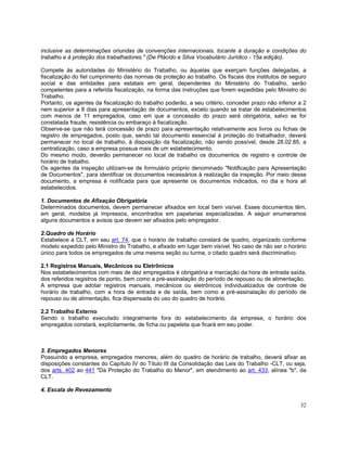 inclusive as determinações oriundas de convenções internacionais, tocante à duração e condições do
trabalho e à proteção dos trabalhadores." (De Plácido e Silva Vocabulário Jurídico - 15a edição).

Compete às autoridades do Ministério do Trabalho, ou àquelas que exerçam funções delegadas, a
fiscalização do fiel cumprimento das normas de proteção ao trabalho. Os fiscais dos institutos de seguro
social e das entidades para estatais em geral, dependentes do Ministério do Trabalho, serão
competentes para a referida fiscalização, na forma das instruções que forem expedidas pelo Ministro do
Trabalho.
Portanto, os agentes da fiscalização do trabalho poderão, a seu critério, conceder prazo não inferior a 2
nem superior a 8 dias para apresentação de documentos, exceto quando se tratar de estabelecimentos
com menos de 11 empregados, caso em que a concessão do prazo será obrigatória, salvo se for
constatada fraude, resistência ou embaraço à fiscalização.
Observe-se que não terá concessão de prazo para apresentação relativamente aos livros ou fichas de
registro de empregados, posto que, sendo tal documento essencial à proteção do trabalhador, deverá
permanecer no local de trabalho, à disposição da fiscalização, não sendo possível, desde 28.02.85, a
centralização, caso a empresa possua mais de um estabelecimento.
Do mesmo modo, deverão permanecer no local de trabalho os documentos de registro e controle de
horário de trabalho.
Os agentes da inspeção utilizam-se de formulário próprio denominado "Notificação para Apresentação
de Documentos", para identificar os documentos necessários à realização da inspeção. Por meio desse
documento, a empresa é notificada para que apresente os documentos indicados, no dia e hora ali
estabelecidos.

1. Documentos de Afixação Obrigatória
Determinados documentos, devem permanecer afixados em local bem visível. Esses documentos têm,
em geral, modelos já impressos, encontrados em papelarias especializadas. A seguir enumeramos
alguns documentos e avisos que devem ser afixados pelo empregador.

2.Quadro de Horário
Estabelece a CLT, em seu art. 74, que o horário de trabalho constará de quadro, organizado conforme
modelo expedido pelo Ministro do Trabalho, e afixado em lugar bem visível. No caso de não ser o horário
único para todos os empregados de uma mesma seção ou turma, o citado quadro será discriminativo.

2.1 Registros Manuais, Mecânicos ou Eletrônicos
Nos estabelecimentos com mais de dez empregados é obrigatória a marcação da hora de entrada saída,
dos referidos registros de ponto, bem como a pré-assinalação do período de repouso ou de alimentação.
A empresa que adotar registros manuais, mecânicos ou eletrônicos individualizados de controle de
horário de trabalho, com a hora de entrada e de saída, bem como a pré-assinalação do período de
repouso ou de alimentação, fica dispensada do uso do quadro de horário.

2.2 Trabalho Externo
Sendo o trabalho executado integralmente fora do estabelecimento da empresa, o horário dos
empregados constará, explicitamente, de ficha ou papeleta que ficará em seu poder.



3. Empregados Menores
Possuindo a empresa, empregados menores, além do quadro de horário de trabalho, deverá afixar as
disposições constantes do Capítulo IV do Título III da Consolidação das Leis do Trabalho -CLT, ou seja,
dos arts. 402 ao 441 "Da Proteção do Trabalho do Menor", em atendimento ao art. 433, alínea "b", da
CLT.

4. Escala de Revezamento

                                                                                                      32
 
