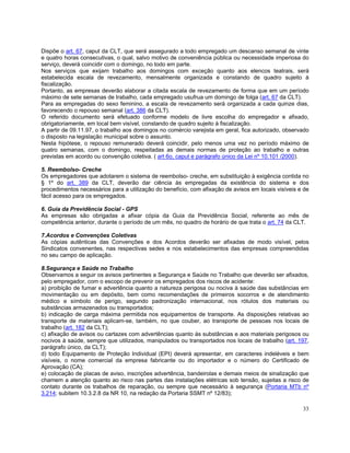 Dispõe o art. 67, caput da CLT, que será assegurado a todo empregado um descanso semanal de vinte
e quatro horas consecutivas, o qual, salvo motivo de conveniência pública ou necessidade imperiosa do
serviço, deverá coincidir com o domingo, no todo em parte.
Nos serviços que exijam trabalho aos domingos com exceção quanto aos elencos teatrais, será
estabelecida escala de revezamento, mensalmente organizada e constando de quadro sujeito à
fiscalização.
Portanto, as empresas deverão elaborar a citada escala de revezamento de forma que em um período
máximo de sete semanas de trabalho, cada empregado usufrua um domingo de folga (art. 67 da CLT).
Para as empregadas do sexo feminino, a escala de revezamento será organizada a cada quinze dias,
favorecendo o repouso semanal (art. 386 da CLT).
O referido documento será efetuado conforme modelo de livre escolha do empregador e afixado,
obrigatoriamente, em local bem visível, constando de quadro sujeito à fiscalização.
A partir de 09.11.97, o trabalho aos domingos no comércio varejista em geral, fica autorizado, observado
o disposto na legislação municipal sobre o assunto.
Nesta hipótese, o repouso remunerado deverá coincidir, pelo menos uma vez no período máximo de
quatro semanas, com o domingo, respeitadas as demais normas de proteção ao trabalho e outras
previstas em acordo ou convenção coletiva. ( art 6o, caput e parágrafo único da Lei nº 10.101 /2000).

5. Reembolso- Creche
Os empregadores que adotarem o sistema de reembolso- creche, em substituição à exigência contida no
§ 1º do art. 389 da CLT, deverão dar ciência às empregadas da existência do sistema e dos
procedimentos necessários para a utilização do benefício, com afixação de avisos em locais visíveis e de
fácil acesso para os empregados.

6. Guia da Previdência Social - GPS
As empresas são obrigadas a afixar cópia da Guia da Previdência Social, referente ao mês de
competência anterior, durante o período de um mês, no quadro de horário de que trata o art. 74 da CLT.

7.Acordos e Convenções Coletivas
As cópias autênticas das Convenções e dos Acordos deverão ser afixadas de modo visível, pelos
Sindicatos convenentes, nas respectivas sedes e nos estabelecimentos das empresas compreendidas
no seu campo de aplicação.

8.Segurança e Saúde no Trabalho
Observamos a seguir os avisos pertinentes a Segurança e Saúde no Trabalho que deverão ser afixados,
pelo empregador, com o escopo de prevenir os empregados dos riscos de acidente:
a) proibição de fumar e advertência quanto a natureza perigosa ou nociva à saúde das substâncias em
movimentação ou em depósito, bem como recomendações de primeiros socorros e de atendimento
médico e símbolo de perigo, segundo padronização internacional, nos rótulos dos materiais ou
substâncias armazenados ou transportados;
b) indicação de carga máxima permitida nos equipamentos de transporte. As disposições relativas ao
transporte de materiais aplicam-se, também, no que couber, ao transporte de pessoas nos locais de
trabalho (art. 182 da CLT);
c) afixação de avisos ou cartazes com advertências quanto às substâncias e aos materiais perigosos ou
nocivos à saúde, sempre que utilizados, manipulados ou transportados nos locais de trabalho (art. 197,
parágrafo único, da CLT);
d) todo Equipamento de Proteção Individual (EPI) deverá apresentar, em caracteres indeléveis e bem
visíveis, o nome comercial da empresa fabricante ou do importador e o número do Certificado de
Aprovação (CA);
e) colocação de placas de aviso, inscrições advertência, bandeirolas e demais meios de sinalização que
chamem a atenção quanto ao risco nas partes das instalações elétricas sob tensão, sujeitas a risco de
contato durante os trabalhos de reparação, ou sempre que necessário à segurança (Portaria MTb nº
3.214; subitem 10.3.2.8 da NR 10, na redação da Portaria SSMT nº 12/83);

                                                                                                     33
 