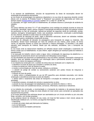f) os acessos de trabalhadores, veículos de equipamentos às áreas de escavações devem ter
sinalização de advertência permanente;
g) nos locais de armazenagem de explosivos (depósitos) e na sua área de segurança deverão constar
placas com os dizeres "É Proibido Fumar" e "Explosivo" que possam ser observadas por todos que
tenham acesso (Portaria MTb nº 3.214/78, subitem 19.1.2, letra "d", da NR 19);
h) colocação, em lugar visível para os trabalhadores, de cartazes alusivos à prevenção de acidente do
trabalho.
Nota:
Os avisos referidos nas letras "e" e "f" são obrigatórios como medidas de proteção durante as obras de
construção, demolição, reparo, pintura, limpeza e manutenção de edifícios em geral, de qualquer número
de pavimentos ou tipo de construção. Aplicam-se também às seguintes obras de construção: pontes,
viadutos, barragens, terraplanagens, túneis, cais acostáveis, saneamento, construção e pavimentação
de vias urbanas, estradas e outras obras de construção civil.
i) no transporte de descarga de perfis, vigas e elementos estruturais, devem ser adotadas medidas
preventivas quanto a sinalização e isolamento da área;
j) em caso de utilização de elevador de passageiros para transporte de cargas ou materiais, não
simultâneo, deverá haver sinalização por meio de cartazes em seu interior, onde conste, de forma
visível, os seguintes dizeres ou outros que traduzam a mesma mensagem: "É permitido o uso deste
elevador para transporte de material, desde que não realizado, simultâneo, com o transporte de
pessoas";
k) nos locais onde se desenvolvam trabalhos em telhados devem existir sinalização e isolamento de
forma a evitar que os trabalhadores, no piso inferior, sejam atingidos por eventual queda de materiais e
equipamentos;
l) na execução de trabalho noturno sobre a água, toda a sinalização de segurança da plataforma e o
equipamento de salvamento devem ser iluminados com lâmpadas à prova d'água;
m) nas atividades que exponham os trabalhadores a risco de asfixia, explosão, intoxicação e doenças do
trabalho, deve ser adotada sinalização com informação clara e permanente durante a realização de
trabalhos no interior de espaços confinados;
n) na indústria da construção civil, o canteiro de obras deve ser sinalizado com o objetivo de:
- o identificar os locais de apoio que compõem o canteiro de obras;
- o indicar as saídas por meio de dizeres ou setas;
- o manter a comunicação por meio de avisos, cartazes ou similares;
- o advertir do perigo de contato ou acionamento acidental com partes móveis de máquinas e
equipamentos;
- o advertir do risco de queda;
- o alertar sobre a obrigatoriedade do uso de EPI específico para atividade executada, com devida
sinalização e advertência próximas ao posto de trabalho;
- o alertar sobre o isolamento das áreas de transporte e circulação de materiais por grua, guincho e
guindaste;
- o identificar acessos, circulação de veículos e equipamentos na obra;
- o advertir do risco de passagem de trabalhadores onde o pé-direito for inferior a 1,80 m;
- o identificar locais com substâncias tóxicas, corrosivas, inflamáveis, explosivas e radioativas;

o) na indústria da construção, a movimentação e o transporte de materiais e de pessoas devem ser
indicados por meio de um código de sinais afixado em local visível, para comandar as operações dos
equipamentos de guindar;
p) os locais destinados aos extintores devem ser assinalados por um círculo vermelho ou por uma seta
larga, vermelha, com bordas amarelas;
q) as caldeiras devem ter afixadas em seu corpo, em local de fácil acesso e bem visível, placas de
identificação indelével com, no mínimo, as seguinte informações:
- o fabricante;
- o número de ordem dado pelo fabricante da Caldeira;
- o ano de fabricação;
- o pressão máxima de trabalho admissível;
                                                                                                     34
 