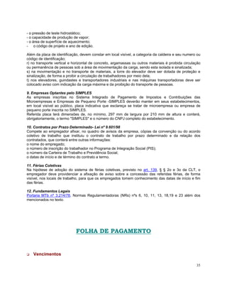 - o pressão de teste hidrostático;
- o capacidade de produção de vapor;
- o área de superfície de aquecimento;
- o código de projeto e ano de edição.

Além da placa de identificação, devem constar em local visível, a categoria da caldeira e seu numero ou
código de identificação;
r) no transporte vertical e horizontal de concreto, argamassas ou outros materiais é proibida circulação
ou permanência de pessoas sob a área de movimentação da carga, sendo esta isolada e sinalizada;
s) na movimentação e no transporte de materiais, a torre do elevador deve ser dotada de proteção e
sinalização, de forma a proibir a circulação de trabalhadores por meio dela;
t) nos elevadores, guindastes e transportadores industriais e nas máquinas transportadoras deve ser
colocado aviso com indicação da carga máxima e da proibição do transporte de pessoas.

9. Empresas Optantes pelo SIMPLES
As empresas inscritas no Sistema Integrado de Pagamento de Impostos e Contribuições das
Microempresas e Empresas de Pequeno Porte -SIMPLES deverão manter em seus estabelecimentos,
em local visível ao público, placa indicativa que esclareça se tratar de microempresa ou empresa de
pequeno porte inscrita no SIMPLES.
Referida placa terá dimensões de, no mínimo, 297 mm de largura por 210 mm de altura e conterá,
obrigatoriamente, o termo "SIMPLES" e o número do CNPJ completo do estabelecimento.

10. Contratos por Prazo Determinado- Lei nº 9.601/98
Compete ao empregador afixar, no quadro de avisos da empresa, cópias da convenção ou do acordo
coletivo de trabalho que instituiu o contrato de trabalho por prazo determinado e da relação dos
contratados, que conterá entre outras informações:
o nome do empregado;
o número de inscrição do trabalhador no Programa de Integração Social (PIS);
o número da Carteira de Trabalho e Previdência Social;
o datas de início e de término do contrato a termo.

11. Férias Coletivas
Na hipótese de adoção do sistema de férias coletivas, previsto no art. 139, § § 2o e 3o da CLT, o
empregador deve providenciar a afixação de aviso sobre a concessão das referidas férias, de forma
visível, nos locais de trabalho, para que os empregados tomem conhecimento das datas de início e fim
das férias.

12. Fundamentos Legais
Portaria MTb nº 3.214/78, Normas Regulamentadoras (NRs) nºs 6, 10, 11, 13, 18,19 e 23 além dos
mencionados no texto.




                             FOLHA DE PAGAMENTO


   Vencimentos

                                                                                                     35
 