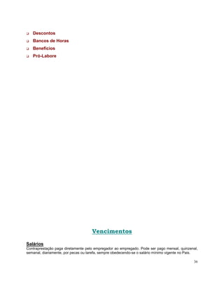 Descontos
   Bancos de Horas
   Benefícios
   Pró-Labore




                                     Vencimentos

Salários
Contraprestação paga diretamente pelo empregador ao empregado. Pode ser pago mensal, quinzenal,
semanal, diariamente, por pecas ou tarefa, sempre obedecendo-se o salário mínimo vigente no Pais.

                                                                                              36
 