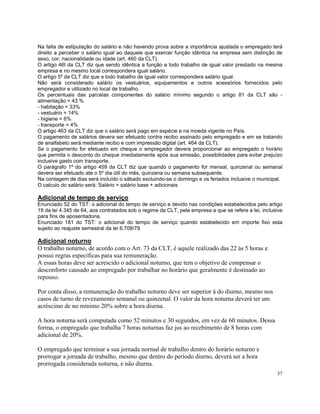 Na falta de estipulação do salário e não havendo prova sobre a importância ajustada o empregado terá
direito a perceber o salário igual ao daquele que exercer função idêntica na empresa sem distinção de
sexo, cor, nacionalidade ou idade (art. 460 da CLT).
O artigo 46l da CLT diz que sendo idêntica a função a todo trabalho de igual valor prestado na mesma
empresa e no mesmo local correspondera igual salário.
O artigo 5º da CLT diz que a todo trabalho de igual valor correspondera salário igual.
Não será considerado salário os vestuários, equipamentos e outros acessórios fornecidos pelo
empregador e utilizado no local de trabalho.
Os percentuais das parcelas componentes do salário mínimo segundo o artigo 81 da CLT são -
alimentação = 43 %
- habitação = 33%
- vestuário = 14%
- higiene = 6%
- transporte = 4%
O artigo 463 da CLT diz que o salário será pago em espécie e na moeda vigente no País.
O pagamento de salários devera ser efetuado contra recibo assinado pelo empregado e em se tratando
de analfabeto será mediante recibo e com impressão digital (art. 464 da CLT).
Se o pagamento for efetuado em cheque o empregador devera proporcionar ao empregado o horário
que permita o desconto do cheque imediatamente após sua emissão, possibilidades para evitar prejuízo
inclusive gasto com transporte.
O parágrafo 1º do artigo 459 da CLT diz que quando o pagamento for mensal, quinzenal ou semanal
devera ser efetuado ate o 5º dia útil do mês, quinzena ou semana subsequente.
Na contagem de dias será incluído o sábado excluindo-se o domingo e os feriados inclusive o municipal.
O calculo do salário será: Salário = salário base + adicionais

Adicional de tempo de serviço
Enunciado 52 do TST: o adicional do tempo de serviço e devido nas condições estabelecidos pelo artigo
19 da lei 4.345 de 64, aos contratados sob o regime da CLT, pela empresa a que se refere a lei, inclusive
para fins de aposentadoria.
Enunciado 181 do TST: o adicional do tempo de serviço quando estabelecido em importe fixo esta
sujeito ao reajuste semestral da lei 6.708/79

Adicional noturno
O trabalho noturno, de acordo com o Art. 73 da CLT, é aquele realizado das 22 às 5 horas e
possui regras específicas para sua remuneração.
A essas horas deve ser acrescido o adicional noturno, que tem o objetivo de compensar o
desconforto causado ao empregado por trabalhar no horário que geralmente é destinado ao
repouso.

Por conta disso, a remuneração do trabalho noturno deve ser superior à do diurno, mesmo nos
casos de turno de revezamento semanal ou quinzenal. O valor da hora noturna deverá ter um
acréscimo de no mínimo 20% sobre a hora diurna.

A hora noturna será computada como 52 minutos e 30 segundos, em vez de 60 minutos. Dessa
forma, o empregado que trabalha 7 horas noturnas faz jus ao recebimento de 8 horas com
adicional de 20%.

O empregado que terminar a sua jornada normal de trabalho dentro do horário noturno e
prorrogar a jornada de trabalho, mesmo que dentro do período diurno, deverá ser a hora
prorrogada considerada noturna, e não diurna.
                                                                                                      37
 