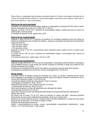 Dessa forma, o empregado que terminou a jornada normal às 4 horas e prorrogou a jornada até as
6 horas da manhã deverá receber as 2 horas prorrogadas como hora extra noturna e não como 1
hora extra noturna e 1 hora extra diurna.

Adicional de periculosidade
O trabalho em condições de periculosidade assegura ao empregado um adicional de 30% sobre o salário
base do empregado de acordo com o artigo 193 s 1º da CLT.
Segundo a sumula 139 do TST o adicional de periculosidade integra o salário para fins de calculo de
indenizações e demais verbas.
E calculado da seguinte forma: salário base x 30%

Adicional de insalubridade
Segundo o artigo 192 da CLT o exercício de trabalhos em condições insalubres acima dos limites de
tolerância estabelecidos pelo ministério do trabalho , assegura a percepção do adicional de insalubridade
respectivamente de:
- 40% para grau máximo
- 20% para grau médio
- 10% para grau mínimo
Segundo a sumula 17 do TST, os percentuais serão calculados sobre o salário mínimo ou sobre o piso
da categoria.
A sumula 139 do TST diz que o adicional de insalubridade integra a remuneração para calculo de
indenizações.
A formula de calculo será : salário base x 40, 20 ou 10%

Adicional de transferência
Segundo o artigo 469 da CLT s 3º em caso de necessidade o empregador poderá transferir o empregado
para localidade diversa ou seja aquela que resultar mudança de domicilio e desde que conste em seu
contrato de trabalho tal condição.
O adicional de transferencia será de 25% dos salários que percebia enquanto durar esta situação.
As despesas da transferencia correrão por conta do empregador (art. 470 da CLT).

Horas extras
A duração normal de trabalho poderá ser acrescida de 2 horas, no máximo, mediante acordo escrito
entre empregado e empregador ou mediante contrato coletivo de trabalho, devendo o adicional ser de no
mínimo 50% conforme o artigo 7º § XVI da CF 88.
A jornada de trabalho poderá ser acrescida de 2 horas no caso de:
- Prorrogação contratada Art. 59 §1º da CLT
Mediante acordo escrito e com acréscimo de 50% no mínimo.
- Compensação de horas Art. 59 § 2º da CLT
Serve para compensar os dias não trabalhados sem alteração de salários
- Recuperação de horas Art. 61 da CLT
Serve para recuperar os dias não trabalhados decorrentes de causas acidentais sem alteração de
salários ate 2 horas.
De acordo com a sumula 172 do TST, deve se computar no calculo dos DSR - Descanso Semanal
Remunerado as horas extras habitualmente prestadas, sendo que o calculo será:
Somam-se as horas extras da semana e divide-se pelo nº de dias trabalhados o numero de horas extras
feitas pôr dia útil que será o nº de horas a integrar no DSR.
O calculo das horas extras devera ser:
Salário + adicionais(tempo de serviço, noturno, periculosidade, insalubridade, transferencia) : carga
horária + % x nº de horas extras = valor a pagar.


                                                                                                      38
 