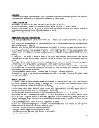 Gorjetas
São importância pagas pela empresa a seus funcionários como um adicional sal, portanto tem natureza
sal e integram a remuneração do empregado para todos os efeitos legais.

Comissão e DSR
Aos vendedores será aplicada alem das disposições da CLT a lei 3.207/57.
As comissões integram o salário para todos os efeitos legais, inclusive 13º salário e ferias.
Segundo a sumula 27 do TST e devida a remuneração do repouso semanal e os dias de feriado ao
empregado comissionista, sendo calculado da seguinte forma:
DSR = comissão : dias úteis x dom/feriados.


Repouso semanal remunerado
Entre duas jornadas haverá um período mínimo de 11 horas para descanso conforme o artigo 66 da
CLT.
Será assegurado ao empregado um descanso semanal de 24 horas consecutivas que devera coincidir
preferentemente com o domingo.
Segundo a lei 605 de 05.01/49, todo empregado tem direito ao repouso semanal remunerado de 24
horas consecutivas preferentemente aos domingos e nos limites das exigências técnicas das empresas.
O artigo 10 do decreto 27.048 de 12.08.49 diz que a remuneração dos dias de repouso obrigatório, tanto
o do repouso semanal como os feriados, integram o salário para todos os efeitos legais e com ele devera
ser pago.
O parágrafo 1º do artigo 10 em sua alínea A diz que a remuneração correspondera para os que
trabalham por semana, dia ou hora a de um dia normal de Trabalho não sendo computadas as horas
extras.
O parágrafo 2º do artigo 10 diz que a remuneração prevista na alínea A será devida aos empregados
contratados por mês ou quinzena, cujo calculo do salário seja mensal ou quinzenal.
O empregado perdera o direito a remuneração do dia de repouso semanal remunerado se faltar sem
motivo justificado ou em virtude de punição disciplinar não tiver trabalhado toda a semana cumprindo
integralmente o seu horário de trabalho.
Portanto cada falta correspondera a perda do dia e do domingo + o feriado, se houver.
O artigo 5º diz que a lei não se aplica aos funcionários públicos da União, Estados e Municípios desde
que regidos pela CLT.

Salário família
E o beneficio previdenciário concedido a todo o empregado vinculado ao INSS sendo pago pela empresa
por filho em qualquer condição (natural ou adotado) ate 14 anos de idade ou invalido de qualquer idade
desde que seja comprovada a dependência econômica.
As crianças consideradas na fase escolar a partir dos 07 anos tem que mandar também uma declaração
escolar aonde conste, nome do aluno, serie, escolar, data e percentual de freqüência. Essa declaração
tem que ser original e entre duas vez no ano (maio e novembro).
Foi instituído pela lei 4.266 de 03.10.63 e regulamentado pelo decreto nº 53.153 de 10.12.63.
Nos meses de Maio e Novembro de cada ano todos os empregados que recebem o salário família
devem entregar a xerox da carteira de vacinação atualizada de seus filhos menores de 05 anos, com as
vacinas atualizadas. O não cumprimento da obrigação acarretara a perda do beneficio conforme o artigo
7º do decreto 53.153.
A utilização obrigatória do cartão da criança e a partir de 01.07.91.
Quando pai e mãe forem empregados na mesma empresa será devido a cada um dos dois em separado
o salário família de acordo com o numero de filhos, artigo 3º.
Conforme o artigo 10 o direito ao salário família cessa:
- por morte do filho a partir do mês seguinte ao óbito,
- pelo filho completar 14 anos a partir do mês do aniversario,
- quando ocorrer a rescisão contratual.
                                                                                                    39
 