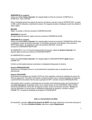 WINDOWS 95 ou superior
Clique nos botões Iniciar, Executar. Em seguida digite na linha de comando: A:INSTALA ou
B:INSTALA. Tecle <ENTER>.

Para a instalação através da captura de arquivo via Internet, execute o arquivo KITSEFIP.EXE, na pasta
C:DIR, onde foi efetuado o download do arquivo. Em seguida proceda à instalação a partir da unidade C
(disco rígido).

MS-DOS
Digite, no prompt, a linha de comando:C:DIRINSTALA.EXE

WINDOWS 3.1 ou 3.11
No gerenciador de arquivos, digite a linha de comando:C:DIRINSTALA.EXE

WINDOWS 95 ou superior
Clique nos botões Iniciar, Executar. Em seguida digite na linha de comando:C:DIRINSTALA.EXE Após
a instalação e antes da primeira execução, o computador deverá ser reinicializado. Para executar o
SEFIP basta digitar, de preferência a partir do prompt do MS-DOS, a linha de
comando:C:CAIXASEFIPSEFIP.EXE

No WINDOWS 3.1 ou 3.11A partir do gerenciador de arquivos, selecione Arquivo, Executar. Em
seguida digite na linha de comando:C:CAIXASEFIPSEFIP

No WINDOWS 95 ou superior

Clique nos botões Iniciar, Executar. Em seguida digite:C:CAIXASEFIPSEFIP ajuda Arquivo
LEIAME.TXT

Contém as informações básicas necessárias à instalação/configuração do sistema.

Arquivo ERROAÇÃO.DOC
Apresenta as mensagens de erro e os procedimentos necessários para a correção de erros
operacionais.

Arquivo FOLHA.DOC
Direcionado às empresas que recolhem FGTS por meio magnético, através da validação do arquivo de
folha de pagamento. Para obter informações e esclarecimentos sobre a operacionalização do sistema e
o preenchimento dos dados internos para a geração da GFIP, consulte o arquivo ERROAÇÃO.DOC.

Informações sobre o produto e respostas para as dúvidas mais freqüentes podem ser encontradas no
site www.caixa.gov.br. Sugestões podem ser enviadas através do link CONVERSE COM A CAIXA.
Horário de atendimento: 8h às 20h, de segunda a sexta, exceto nos feriados nacionais. Técnico Em
caso de dificuldade ou dúvida sobre a instalação/configuração do aplicativo, consulte o arquivo
LEIAME.TXT, na pasta de instalação do programa C:CAIXASEFIP.




                                  Este é o manual básico do Sefip:

Se necessário, consulte o Manual do Usuário do SEFIP mais atual, disponível no site www.caixa.gov.br
           • No menu Entrada de Dados, selecione a opção Responsável;

                                                                                                      4
 