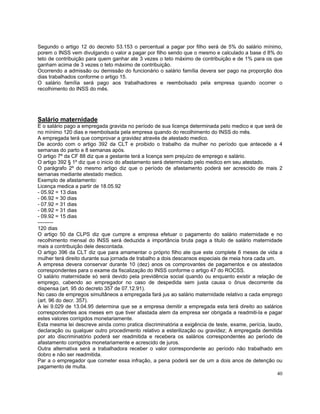 Segundo o artigo 12 do decreto 53.153 o percentual a pagar por filho será de 5% do salário mínimo,
porem o INSS vem divulgando o valor a pagar por filho sendo que o mesmo e calculado a base d 8% do
teto de contribuição para quem ganhar ate 3 vezes o teto máximo de contribuição e de 1% para os que
ganham acima de 3 vezes o teto máximo de contribuição.
Ocorrendo a admissão ou demissão do funcionário o salário família devera ser pago na proporção dos
dias trabalhados conforme o artigo 15.
O salário família será pago aos trabalhadores e reembolsado pela empresa quando ocorrer o
recolhimento do INSS do mês.




Salário maternidade
E o salário pago a empregada gravida no período de sua licença determinada pelo medico e que será de
no mínimo 120 dias e reembolsada pela empresa quando do recolhimento do INSS do mês.
A empregada terá que comprovar a gravidez através de atestado medico.
De acordo com o artigo 392 da CLT e proibido o trabalho da mulher no período que antecede a 4
semanas do parto e 8 semanas após.
O artigo 7º da CF 88 diz que a gestante terá a licença sem prejuízo de emprego e salário.
O artigo 392 § 1º diz que o inicio do afastamento será determinado pelo medico em seu atestado.
O parágrafo 2º do mesmo artigo diz que o período de afastamento poderá ser acrescido de mais 2
semanas mediante atestado medico.
Exemplo de afastamento:
Licença medica a partir de 18.05.92
- 05.92 = 13 dias
- 06.92 = 30 dias
- 07.92 = 31 dias
- 08.92 = 31 dias
- 09.92 = 15 dias
---------
120 dias
O artigo 50 da CLPS diz que cumpre a empresa efetuar o pagamento do salário maternidade e no
recolhimento mensal do INSS será deduzida a importância bruta paga a titulo de salário maternidade
mais a contribuição dele descontada.
O artigo 396 da CLT diz que para amamentar o próprio filho ate que este complete 6 meses de vida a
mulher terá direito durante sua jornada de trabalho a dois descansos especiais de meia hora cada um.
A empresa devera conservar durante 10 (dez) anos os comprovantes de pagamentos e os atestados
correspondentes para o exame da fiscalização do INSS conforme o artigo 47 do ROCSS.
O salário maternidade só será devido pela previdência social quando ou enquanto existir a relação de
emprego, cabendo ao empregador no caso de despedida sem justa causa o ônus decorrente da
dispensa (art. 95 do decreto 357 de 07.12.91).
No caso de empregos simultâneos a empregada fará jus ao salário maternidade relativo a cada emprego
(art. 96 do decr. 357).
A lei 9.029 de 13.04.95 determina que se a empresa demitir a empregada esta terá direito ao salários
correspondentes aos meses em que tiver afastada alem da empresa ser obrigada a readmiti-la e pagar
estes valores corrigidos monetariamente.
Esta mesma lei descreve ainda como pratica discriminatória a exigência de teste, exame, perícia, laudo,
declaração ou qualquer outro procedimento relativo a esterilização ou gravidez; A empregada demitida
por ato discriminatório poderá ser readmitida e recebera os salários correspondentes ao período de
afastamento corrigidos monetariamente e acrescido de juros.
Outra alternativa será a trabalhadora receber o valor correspondente ao período não trabalhado em
dobro e não ser readmitida.
Par a o empregador que cometer essa infração, a pena poderá ser de um a dois anos de detenção ou
pagamento de multa.
                                                                                                     40
 