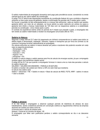 O salário maternidade da empregada domestica será pago pela previdência social, consistindo na renda
mensal igual ao seu ultimo salário de contribuição.
O artigo 10 § 2º letra B das disposições transitórias da constituição federal diz que e proibida a dispensa
arbitraria ou sem justa causa da gestante, desde a confirmação da gravidez ate 5 meses após o parto.
Se houver a expulsão do feto antecipadamente e a criança não sobreviver, cabe ao medico que assistiu
gestante definir, por meio de um atestado, se houve aborto ou parto natimorto em ambos os casos a
gestante terá direito a licença maternidade de 120 dias com os respectivos salários e a estabilidade
prevista na constituição - cinco meses após o parto.
O contrato de experiência extinto antes do período de 4 meses que precede o parto, a empregada não
tem direito ao salário maternidade a receber do empregador (enunciado 260 do TST).


Salário In Natura
Segundo o artigo 458 da CLT alem do pagamento em dinheiro compreende-se no salário para todos os
efeitos legais a alimentação, habitação, vestuário, higiene e transporte que por forca de contrato ou de
costume a empresa fornecer habitualmente ao empregado.
Os valores atribuídos ao salário in-natura deverão ser justos e razoáveis não podendo exceder em cada
caso os seguinte percentuais:
- Alimentação = 43%
- Habitação = 33%
- Vestuário = 14%
- Higiene = 6%
- transporte = 4%
O salário in-natura integra o salário apenas para fins de calculo de encargos sociais, já que o empregado
recebeu algum dos benefícios citados acima.
O artigo 82 da CLT diz que quando o empregador fornecer in natura uma ou mais das parcelas o calculo
do salário devera ser:
SALÁRIO = SALÁRIO EM DINHEIRO - PARCELA IN NATURA
O salário a receber não poderá ser inferior a 30% do valor total que receberia.
O cálculo dos salário será:
Salário + adicionais + HE + Salário in-natura = Base de calculo de INSS, FGTS, IRRF - salário in-natura
= valor a receber.




                                           Descontos
Faltas e atrasos
A lei não obriga o empregador a observar qualquer período de tolerância de atrasos de seus
trabalhadores, sendo a tolerância prevista em convenção coletiva ou regulamentos internos da empresa
devendo ser aceitos por todos como lei.
A formula para o calculo de atrasos será:
Atrasos = soma-se os minutos de atraso : 60
O empregado que faltar sem justificativa perdera o salário correspondente ao dia e ao descanso
semanal.
                                                                                                  41
 
