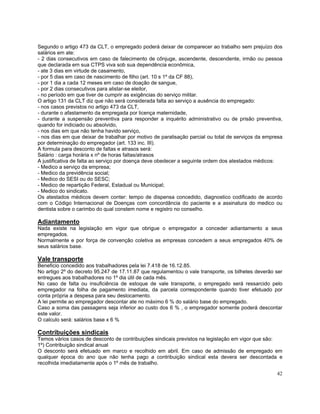 Segundo o artigo 473 da CLT, o empregado poderá deixar de comparecer ao trabalho sem prejuízo dos
salários em ate:
- 2 dias consecutivos em caso de falecimento de cônjuge, ascendente, descendente, irmão ou pessoa
que declarada em sua CTPS viva sob sua dependência econômica,
- ate 3 dias em virtude de casamento,
- por 5 dias em caso de nascimento de filho (art. 10 s 1º da CF 88),
- por 1 dia a cada 12 meses em caso de doação de sangue,
- por 2 dias consecutivos para alistar-se eleitor,
- no período em que tiver de cumprir as exigências do serviço militar.
O artigo 131 da CLT diz que não será considerada falta ao serviço a ausência do empregado:
- nos casos previstos no artigo 473 da CLT,
- durante o afastamento da empregada por licença maternidade,
- durante a suspensão preventiva para responder a inquérito administrativo ou de prisão preventiva,
quando for indiciado ou absolvido,
- nos dias em que não tenha havido serviço,
- nos dias em que deixar de trabalhar por motivo de paralisação parcial ou total de serviços da empresa
por determinação do empregador (art. 133 inc. III).
A formula para desconto de faltas e atrasos será:
Salário : carga horária x nº de horas faltas/atrasos
A justificativa de falta ao serviço por doença deve obedecer a seguinte ordem dos atestados médicos:
- Medico a serviço da empresa;
- Medico da previdência social;
- Medico do SESI ou do SESC;
- Medico de repartição Federal, Estadual ou Municipal;
- Medico do sindicato.
Os atestados médicos devem conter: tempo de dispensa concedido, diagnostico codificado de acordo
com o Código Internacional de Doenças com concordância do paciente e a assinatura do medico ou
dentista sobre o carimbo do qual constem nome e registro no conselho.

Adiantamento
Nada existe na legislação em vigor que obrigue o empregador a conceder adiantamento a seus
empregados.
Normalmente e por força de convenção coletiva as empresas concedem a seus empregados 40% de
seus salários base.

Vale transporte
Beneficio concedido aos trabalhadores pela lei 7.418 de 16.12.85.
No artigo 2º do decreto 95.247 de 17.11.87 que regulamentou o vale transporte, os bilhetes deverão ser
entregues aos trabalhadores no 1º dia útil de cada mês.
No caso de falta ou insuficiência de estoque de vale transporte, o empregado será ressarcido pelo
empregador na folha de pagamento imediata, da parcela correspondente quando tiver efetuado por
conta própria a despesa para seu deslocamento.
A lei permite ao empregador descontar ate no máximo 6 % do salário base do empregado.
Caso a soma das passagens seja inferior ao custo dos 6 % , o empregador somente poderá descontar
este valor.
O calculo será: salários base x 6 %

Contribuições sindicais
Temos vários casos de desconto de contribuições sindicais previstos na legislação em vigor que são:
1º) Contribuição sindical anual
O desconto será efetuado em marco e recolhido em abril. Em caso de admissão de empregado em
qualquer época do ano que não tenha pago a contribuição sindical esta devera ser descontada e
recolhida imediatamente após o 1º mês de trabalho.

                                                                                                    42
 
