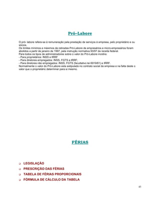 Pró–Labore
O pró- labore refere-se à remuneração pela prestação de serviços à empresa, pelo proprietário e ou
sócios.
Os limites mínimos e máximos de retiradas Pró-Labore de empresários e micro-empresários foram
abolidos a partir de janeiro de 1997, pela instrução normativa 93/97 da receita federal.
Para todos os tipos de administradores sobre o valor do Pró-Labore incidira:
- Para proprietários: INSS e IRRF
- Para diretores empregados: INSS, FGTS e IRRF;
- Para diretores não empregados: INSS, FGTS (facultativo lei 6919/81) e IRRF.
Normalmente o valor do Pró-Labore esta estipulado no contrato social da empresa e na falta deste o
valor que o proprietário determinar para si mesmo.




                                            FÉRIAS



   LEGISLAÇÃO
   PRESCRIÇÃO DAS FÉRIAS
   TABELA DE FÉRIAS PROPORCIONAIS
   FÓRMULA DE CÁLCULO DA TABELA

                                                                                                     45
 