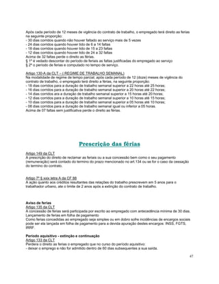 Após cada período de 12 meses de vigência do contrato de trabalho, o empregado terá direito as ferias
na seguinte proporção:
- 30 dias corridos quando não houver faltado ao serviço mais de 5 vezes
- 24 dias corridos quando houver tido de 6 a 14 faltas
- 18 dias corridos quando houver tido de 15 a 23 faltas
- 12 dias corridos quando houver tido de 24 a 32 faltas
Acima de 32 faltas perde o direito as férias.
§ 1º é vedado descontar do período de feriais as faltas justificadas do empregado ao serviço
§ 2º o período de ferias e computado no tempo de serviço.

Artigo 130-A da CLT – ( REGIME DE TRABALHO SEMANAL)
Na modalidade de regime de tempo parcial, após cada período de 12 (doze) meses de vigência do
contrato de trabalho, o empregado terá direito a férias, na seguinte proporção:
- 18 dias corridos para a duração de trabalho semanal superior a 22 horas até 25 horas;
- 16 dias corridos para a duração de trabalho semanal superior a 20 horas até 22 horas;
- 14 dias corridos ara a duração de trabalho semanal superior a 15 horas até 20 horas;
- 12 dias corridos para a duração de trabalho semanal superior a 10 horas até 15 horas;
- 10 dias corridos para a duração de trabalho semanal superior a 05 horas até 10 horas;
- 08 dias corridos para a duração de trabalho semanal igual ou inferior a 05 horas.
Acima de 07 faltas sem justificativa perde o direito as férias.




                                Prescrição das férias
Artigo 149 da CLT
A prescrição do direito de reclamar as feriais ou a sua concessão bem como o seu pagamento
(remuneração) será contado do termino do prazo mencionado no art.134 ou se for o caso da cessação
do termino do contrato.


Artigo 7º § xxix letra A da CF 88
A ação quanto aos créditos resultantes das relações do trabalho prescrevem em 5 anos para o
trabalhador urbano, ate o limite de 2 anos após a extinção do contrato de trabalho.



Aviso de ferias
Artigo 135 da CLT
A concessão de ferias será participada por escrito ao empregado com antecedência mínima de 30 dias.
Lançamento de ferias em folha de pagamento
Como ferias concedidas ao empregado seja simples ou em dobro sofre incidências de encargos sociais
pode ser ela lançada em folha de pagamento para a devida apuração destes encargos: INSS, FGTS,
IRRF.

Período aquisitivo - extinção e continuação
Artigo 133 da CLT
Perdera o direito as ferias o empregado que no curso do período aquisitivo:
- deixar o emprego e não for admitido dentro de 60 dias subsequentes a sua saída.

                                                                                                        47
 