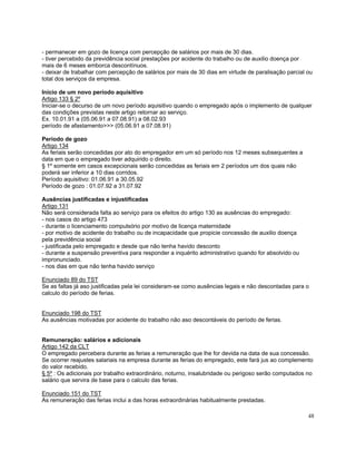 - permanecer em gozo de licença com percepção de salários por mais de 30 dias.
- tiver percebido da previdência social prestações por acidente do trabalho ou de auxilio doença por
mais de 6 meses emborca descontínuos.
- deixar de trabalhar com percepção de salários por mais de 30 dias em virtude de paralisação parcial ou
total dos serviços da empresa.

Inicio de um novo período aquisitivo
Artigo 133 § 2º
Iniciar-se o decurso de um novo período aquisitivo quando o empregado após o implemento de qualquer
das condições previstas neste artigo retornar ao serviço.
Ex. 10.01.91 a (05.06.91 a 07.08.91) a 08.02.93
período de afastamento>>> (05.06.91 a 07.08.91)

Período de gozo
Artigo 134
As feriais serão concedidas por ato do empregador em um só período nos 12 meses subsequentes a
data em que o empregado tiver adquirido o direito.
§ 1º somente em casos excepcionais serão concedidas as feriais em 2 períodos um dos quais não
poderá ser inferior a 10 dias corridos.
Período aquisitivo: 01.06.91 a 30.05.92
Período de gozo : 01.07.92 a 31.07.92

Ausências justificadas e injustificadas
Artigo 131
Não será considerada falta ao serviço para os efeitos do artigo 130 as ausências do empregado:
- nos casos do artigo 473
- durante o licenciamento compulsório por motivo de licença maternidade
- por motivo de acidente do trabalho ou de incapacidade que propicie concessão de auxilio doença
pela previdência social
- justificada pelo empregado e desde que não tenha havido desconto
- durante a suspensão preventiva para responder a inquérito administrativo quando for absolvido ou
impronunciado.
- nos dias em que não tenha havido serviço

Enunciado 89 do TST
Se as faltas já aso justificadas pela lei consideram-se como ausências legais e não descontadas para o
calculo do período de ferias.


Enunciado 198 do TST
As ausências motivadas por acidente do trabalho não aso descontáveis do período de ferias.


Remuneração: salários e adicionais
Artigo 142 da CLT
O empregado percebera durante as ferias a remuneração que lhe for devida na data de sua concessão.
Se ocorrer reajustes salariais na empresa durante as ferias do empregado, este fará jus ao complemento
do valor recebido.
§ 5º : Os adicionais por trabalho extraordinário, noturno, insalubridade ou perigoso serão computados no
salário que servira de base para o calculo das ferias.

Enunciado 151 do TST
As remuneração das ferias inclui a das horas extraordinárias habitualmente prestadas.

                                                                                                      48
 