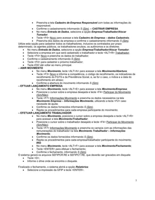 •     Preencha a tela Cadastro de Empresa Responsável com todas as informações do
                 responsável;
             • Confirme o cadastramento informando S (Sim). – CASTRAR EMPRESA
             • No menu Entrada de Dados, selecione a opção Empresa/Trabalhador/Alocar
                 Tomador;
             • Tecle <F4> Novo para acessar a tela Cadastro de Empresa – dados Cadastrais;
             • Preencha dos dados da empresa e confirme o cadastramento informando S (Sim).
Utilize esta opção para cadastrar todos os trabalhadores, inclusive os contratados por prazo
determinado, os agentes públicos, os trabalhadores avulsos, os autônomos e os diretores.
     • No menu Entrada de Dados, selecione a opção Empresa/Trabalhador/Alocar Tomador;
     • Selecione a empresa em que será cadastrado o trabalhador e tecle <ALT+R> Trabalhador;
     • Tecle <F4> Novo e preencha os dados do trabalhador;
     • Confirme o cadastramento informando S (Sim);
     • Tecle <F4> para cadastrar o próximo trabalhador;
     • Tecle ESC até voltar ao menu principal.
– ABIR MOVIMENTO
             • No menu Movimento, tecle <ALT+A> para acessar a tela Movimento/Abertura;
             • Tecle <F3> Novo e informe a competência, o código de recolhimento, os indicadores de
                 recolhimento do FGTS e da Previdência Social, e, se for o caso, o índice e a data do
                 recolhimento em atraso;
             • Confirme a abertura do movimento informando S (Sim);
– EFTUAR LANÇAMENTO EMPRESA
             • No menu Movimento, tecle <ALT+E> para acessar a tela Movimento/Empresa;
             • Posicione o cursor sobre a empresa desejada e tecle <F4> Participar do Movimento
                 (Sim/Não);
             • Tecle <F7> Informações Movimento e preencha os dados necessários na tela
                 Movimento Empresa – Informações Movimento, utilizando a tecla <F2> caso
                 necessite de ajuda;
             • Confirme os dados fornecidos informando S (Sim);
             • Repita os procedimentos para cada empresa participante do movimento;
– EFETUAR LANÇAMENTO TRABALHADOR
             • No menu Movimento, posicione o cursor sobre a empresa desejada e tecle <ALT+R>
                 para acessar a tela Movimento/Trabalhador;
             • Posicione o cursor sobre o trabalhador desejado e tecle <F4> Participar do Movimento
                 (Sim/Não);
             • Tecle <F7> Informações Movimento e preencha os campos com as informações das
                 remunerações do trabalhador na tela Movimento Trabalhador – Informações
                 Movimento;
             • Confirme os dados fornecidos informando S (Sim);
             • Repita os procedimentos para cada empresa/trabalhador participante do movimento;
                 IRO
             • No menu Movimento, tecle <ALT+F> para acessar a tela Movimento/Fechamento;
             • Tecle <ENTER> para efetuar o fechamento;
             • Confirme o fechamento, informando S (Sim).
O sistema gerará os arquivos SEFIPCR.RE e SEFIPCT.RE. que deverão ser gravados em disquete:
     • Tecle <D>;
     • Informe o drive onde se encontra o disquete.

Finalizado o fechamento, o sistema abrirá a opção Relatórios:
    • Selecione a impressão da GFIP e tecle <ENTER>.



                                                                                                        5
 