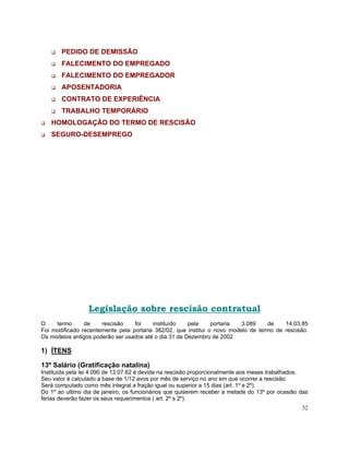 PEDIDO DE DEMISSÃO
       FALECIMENTO DO EMPREGADO
       FALECIMENTO DO EMPREGADOR
       APOSENTADORIA
       CONTRATO DE EXPERIÊNCIA
       TRABALHO TEMPORÁRIO
   HOMOLOGAÇÃO DO TERMO DE RESCISÃO
   SEGURO-DESEMPREGO




                 Legislação sobre rescisão contratual
O    termo      de    rescisão    foi    instituído    pela     portaria  3.089    de    14.03.85
Foi modificado recentemente pela portaria 382/02, que institui o novo modelo de termo de rescisão.
Os modelos antigos poderão ser usados até o dia 31 de Dezembro de 2002

1) ÍTENS

13º Salário (Gratificação natalina)
Instituída pela lei 4.090 de 13.07.62 é devida na rescisão proporcionalmente aos meses trabalhados.
Seu valor é calculado a base de 1/12 avos por mês de serviço no ano em que ocorrer a rescisão.
Será computado como mês integral a fração igual ou superior a 15 dias (art. 1º e 2º).
Do 1º ao ultimo dia de janeiro, os funcionários que quiserem receber a metade do 13º por ocasião das
ferias deverão fazer os seus requerimentos ( art. 2º s 2º).
                                                                                                 52
 