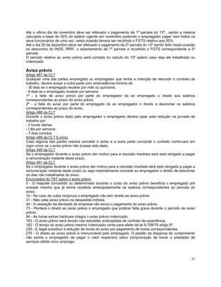 Até o ultimo dia de novembro deve ser efetuado o pagamento da 1ª parcela do 13º , sendo a mesma
calculada a base de 50% do salário vigente em novembro podendo o empregador pagar nem todos os
seus funcionários de uma vez, nesta ocasião devera ser recolhido o FGTS relativo aos 50%.
Até o dia 20 de dezembro deve ser efetuado o pagamento da 2ª parcela do 13º sendo feito nesta ocasião
os descontos do INSS, IRRF, o adiantamento da 1ª parcela e recolhido o FGTS correspondente a 2ª
parcela.
O período relativo ao aviso prévio será contado no calculo do 13º salário caso seja ele trabalhado ou
indenizado.

Aviso prévio
Artigo 487 da CLT
Qualquer uma das partes empregado ou empregador que tenha a intenção de rescindir o contrato de
trabalho, devera avisar a outra parte com antecedência mínima de:
- 30 dias se o empregado receber por mês ou quinzena;
- 8 dias se o empregado receber por semana.
1º - a falta de aviso prévio por parte do empregador da ao empregado o direito aos salários
correspondentes ao prazo do aviso prévio.
2º - a falta do aviso por parte do empregado da ao empregador o direito a descontar os salários
correspondentes ao prazo do aviso.
Artigo 488 da CLT
Durante o aviso prévio dado pelo empregador o empregado devera optar pela redução na jornada de
trabalho por:
- 2 horas diárias;
- l dia por semana;
- 7 dias corridos.
Artigo 489 da CLT § único
Caso alguma das partes resolva cancelar o aviso e a outra parte concorde o contrato continuara em
vigor como se o aviso prévio não tivesse sido dado.
Artigo 490 da CLT
Se o empregador durante o aviso prévio der motivo para a rescisão imediata será este obrigado a pagar
a remuneração restante deste prazo.
Artigo 491 da CLT
Se o empregado durante o aviso prévio der motivo para a rescisão imediata será este obrigado a pagar a
remuneração restante deste prazo ou seja implicitamente concede ao empregador o direito de descontar
os dias não trabalhados do aviso.
Enunciados do TST sobre o aviso prévio
5 - O reajuste concedido ou determinado durante o curso do aviso prévio beneficia o empregado pré
avisado mesmo que já tenha recebido antecipadamente os salários correspondentes ao período do
aviso.
14 - No caso de culpa reciproca o empregado não tem direito ao aviso prévio.
31 - Não cabe aviso prévio na despedida indireta.
44 - A cessação da atividade da empresa não exclui o pagamento do aviso prévio.
73 - Perderá o direito ao aviso prévio o empregado que praticar falta grave durante o período de aviso
prévio.
94 - As horas extras habituais integra o aviso prévio indenizado.
163 - O aviso prévio será devido nas rescisões antecipadas de contrato de experiência.
182 - O tempo do aviso prévio mesmo indenizado conta para efeito da lei 6.708/79 artigo 9º.
230 - E ilegal substituir a redução de horas do aviso por pagamento de horas correspondentes.
276 - O direito ao aviso prévio é irrenunciável pelo empregado. O pedido de dispensa de cumprimento
não exime o empregador de pagar o valor respectivo salvo comprovação de haver o prestador de
serviços obtido novo emprego.



                                                                                                   53
 
