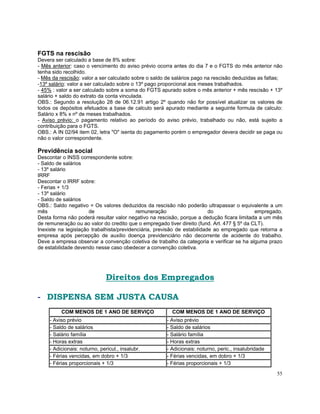 FGTS na rescisão
Devera ser calculado a base de 8% sobre:
- Mês anterior: caso o vencimento do aviso prévio ocorra antes do dia 7 e o FGTS do mês anterior não
tenha sido recolhido.
- Mês da rescisão: valor a ser calculado sobre o saldo de salários pago na rescisão deduzidas as faltas;
-13º salário: valor a ser calculado sobre o 13º pago proporcional aos meses trabalhados.
- 45% : valor a ser calculado sobre a soma do FGTS apurado sobre o mês anterior + mês rescisão + 13º
salário + saldo do extrato da conta vinculada.
OBS.: Segundo a resolução 28 de 06.12.91 artigo 2º quando não for possível atualizar os valores de
todos os depósitos efetuados a base de calculo será apurado mediante a seguinte formula de calculo:
Salário x 8% x nº de meses trabalhados.
- Aviso prévio: o pagamento relativo ao período do aviso prévio, trabalhado ou não, está sujeito a
contribuição para o FGTS.
OBS.: A IN 02/94 item 02, letra "O" isenta do pagamento porém o empregador devera decidir se paga ou
não o valor correspondente.

Previdência social
Descontar o INSS correspondente sobre:
- Saldo de salários
- 13º salário
IRRF
Descontar o IRRF sobre:
- Ferias + 1/3
- 13º salário
- Saldo de salários
OBS.: Saldo negativo = Os valores deduzidos da rescisão não poderão ultrapassar o equivalente a um
mês                   de                   remuneração                    do                 empregado.
Desta forma não poderá resultar valor negativo na rescisão, porque a dedução ficara limitada a um mês
de remuneração ou ao valor do credito que o empregado tiver direito (fund. Art. 477 § 5º da CLT).
Inexiste na legislação trabalhista/previdenciária, previsão de estabilidade ao empregado que retorna a
empresa após percepção de auxilio doença previdenciário não decorrente de acidente do trabalho.
Deve a empresa observar a convenção coletiva de trabalho da categoria e verificar se ha alguma prazo
de estabilidade devendo nesse caso obedecer a convenção coletiva.




                               Direitos dos Empregados

- DISPENSA SEM JUSTA CAUSA
          COM MENOS DE 1 ANO DE SERVIÇO                  COM MENOS DE 1 ANO DE SERVIÇO
     - Aviso prévio                                   - Aviso prévio
     - Saldo de salários                              - Saldo de salários
     - Salário família                                - Salário família
     - Horas extras                                   - Horas extras
     - Adicionais: noturno, pericul., insalubr.       - Adicionais: noturno, peric., insalubridade
     - Férias vencidas, em dobro + 1/3                - Férias vencidas, em dobro + 1/3
     - Férias proporcionais + 1/3                     - Férias proporcionais + 1/3
                                                                                                     55
 
