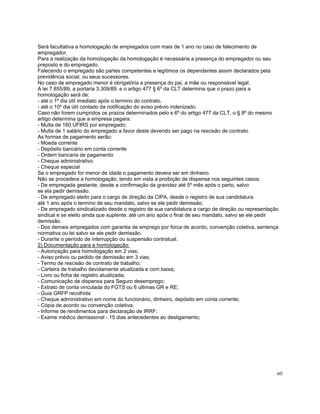 Será facultativa a homologação de empregados com mais de 1 ano no caso de falecimento de
empregador.
Para a realização da homologação da homologação é necessária a presença do empregador ou seu
preposto e do empregado.
Falecendo o empregado são partes competentes e legítimos os dependentes assim declarados pela
previdência social, ou seus sucessores.
No caso de empregado menor é obrigatória a presença do pai, a mãe ou responsável legal.
A lei 7.855/89, a portaria 3.309/89, e o artigo 477 § 6º da CLT determina que o prazo para a
homologação será de:
- até o 1º dia útil imediato após o termino do contrato,
- até o 10º dia útil contado da notificação do aviso prévio indenizado.
Caso não forem cumpridos os prazos determinados pelo s 6º do artigo 477 da CLT, o § 8º do mesmo
artigo determina que a empresa pagara:
- Multa de 160 UFIRS por empregado;
- Multa de 1 salário do empregado a favor deste devendo ser pago na rescisão de contrato.
As formas de pagamento serão:
- Moeda corrente
- Depósito bancário em conta corrente
- Ordem bancaria de pagamento
- Cheque administrativo
- Cheque especial
Se o empregado for menor de idade o pagamento devera ser em dinheiro.
Não se procedera a homologação, tendo em vista a proibição de dispensa nos seguintes casos:
- De empregada gestante, desde a confirmação da gravidez até 5º mês após o parto, salvo
se ela pedir demissão.
- De empregado eleito para o cargo de direção da CIPA, desde o registro de sua candidatura
até 1 ano após o termino de seu mandato, salvo se ele pedir demissão.
- De empregado sindicalizado desde o registro de sua candidatura a cargo de direção ou representação
sindical e se eleito ainda que suplente, até um ano após o final de seu mandato, salvo se ele pedir
demissão.
- Dos demais empregados com garantia de emprego por forca de acordo, convenção coletiva, sentença
normativa ou lei salvo se ele pedir demissão.
- Durante o período de interrupção ou suspensão contratual.
2) Documentação para a homologação:
- Autorização para homologação em 2 vias;
- Aviso prévio ou pedido de demissão em 3 vias;
- Termo de rescisão de contrato de trabalho;
- Carteira de trabalho devidamente atualizada e com baixa;
- Livro ou ficha de registro atualizada;
- Comunicação de dispensa para Seguro desemprego;
- Extrato de conta vinculada do FGTS ou 6 ultimas GR e RE;
- Guia GRFP recolhida
- Cheque administrativo em nome do funcionário, dinheiro, depósito em conta corrente;
- Cópia de acordo ou convenção coletiva;
- Informe de rendimentos para declaração de IRRF;
- Exame médico demissional - 15 dias antecedentes ao desligamento;




                                                                                                   60
 