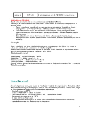 Acima de          R$ 715,40        O valor da parcela será de R$ 486,46, invariavelmente.


Salário Mínimo: R$ 260,00
Obs: O valor do benefício não poderá ser inferior ao valor do Salário Mínimo
A apuração do valor do benefício tem como base o salário mensal do último vínculo empregatício, na
seguinte ordem:
    • Tendo o trabalhador recebido três ou mais salários mensais a contar desse último vínculo
        empregatício, a apuração considerará a média dos salários dos últimos três meses;
    • Caso o trabalhador, em vez dos três últimos salários daquele vínculo empregatício, tenha
        recebido apenas dois salários mensais, a apuração considerará a média dos salários dos dois
        últimos meses;
    • Caso o trabalhador, em vez dos três ou dois últimos salários daquele mesmo vínculo
        empregatício, tenha recebido apenas o último salário mensal, este será considerado, para fins de
        apuração.

Observação:

Caso o trabalhador não tenha trabalhado integralmente em qualquer um dos últimos três meses, o
salário será calculado com base no mês de trabalho completo.
Para aquele que recebe salário/hora, semanal ou quinzenal, o valor constante no requerimento deverá
ser o do salário mensal equivalente, conforme a regra abaixo:
Cálculo do salário mensal

Salário/hora = Y --> Salário mensal = Y x 220
Salário/dia = Y--> Salário mensal = Y x 30
Salário/semana =Y --> Salário mensal = Y ÷ 7 x 30
Salário/quinzena = Y --> Salário mensal = Y x 2
O último salário é obrigatoriamente aquele recebido no mês da dispensa, constante no TRCT, no campo
"Maior Remuneração".




Como Requerer?
Ao ser dispensado sem justa causa, o trabalhador receberá do empregador o formulário próprio
"Requerimento do Seguro-Desemprego", em duas vias, devidamente preenchido. Deverá, então, dirigir-
se a um dos locais de entrega munido dos seguintes documentos:
- Carteira Profissional (CTPS)
- Cartão do PIS/PASEP ou extrato atualizado;
- Termo de Rescisão do Contrato de Trabalho - TRCT - devidamente quitado;
- Comprovante de recebimento do FGTS;
- 02 (dois) últimos contracheques;
- Sentença judicial ou homologação de acordo (para trabalhadores com reclamatória trabalhista);
- Carteira de Identidade, por ocasião do ato de pagamento;


                                                                                                      63
 