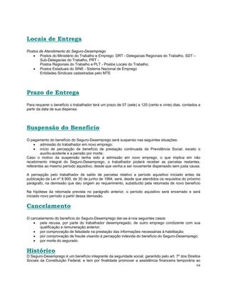 Locais de Entrega
Postos de Atendimento do Seguro-Desemprego
   • Postos do Ministério do Trabalho e Emprego: DRT - Delegacias Regionais do Trabalho, SDT –
       Sub-Delegacias do Trabalho, PRT -
       Postos Regionais do Trabalho e PLT - Postos Locais do Trabalho;
   • Postos Estaduais do SINE - Sistema Nacional de Emprego
       Entidades Sindicais cadastradas pelo MTE




Prazo de Entrega
Para requerer o benefício o trabalhador terá um prazo de 07 (sete) a 120 (cento e vinte) dias, contados a
partir da data de sua dispensa.




Suspensão do Benefício
O pagamento do benefício do Seguro-Desemprego será suspenso nas seguintes situações:
    • admissão do trabalhador em novo emprego;
    • início de percepção de benefício de prestação continuada da Previdência Social, exceto o
        auxílio-acidente e a pensão por morte;
Caso o motivo da suspensão tenha sido a admissão em novo emprego, o que implica em não
recebimento integral do Seguro-Desemprego, o trabalhador poderá receber as parcelas restantes,
referentes ao mesmo período aquisitivo, desde que venha a ser novamente dispensado sem justa causa.

A percepção pelo trabalhador de saldo de parcelas relativo a período aquisitivo iniciado antes da
publicação da Lei nº 8.900, de 30 de junho de 1994, será, desde que atendidos os requisitos do próximo
parágrafo, na demissão que deu origem ao requerimento, substituído pela retomada de novo benefício

Na hipótese da retomada prevista no parágrafo anterior, o período aquisitivo será encerrado e será
iniciado novo período a partir dessa demissão.

Cancelamento
O cancelamento do benefício do Seguro-Desemprego dar-se-á nos seguintes casos:
   • pela recusa, por parte do trabalhador desempregado, de outro emprego condizente com sua
       qualificação e remuneração anterior;
   • por comprovação de falsidade na prestação das informações necessárias à habilitação;
   • por comprovação de fraude visando à percepção indevida do benefício do Seguro-Desemprego;
   • por morte do segurado.

Histórico
O Seguro-Desemprego é um benefício integrante da seguridade social, garantido pelo art. 7º dos Direitos
Sociais da Constituição Federal, e tem por finalidade promover a assistência financeira temporária ao
                                                                                                     64
 