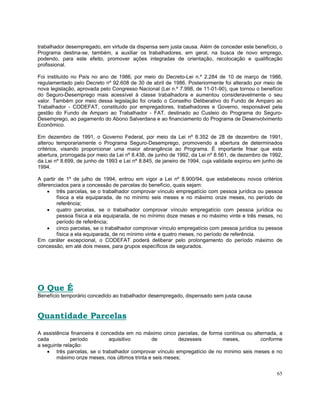 trabalhador desempregado, em virtude da dispensa sem justa causa. Além de conceder este benefício, o
Programa destina-se, também, a auxiliar os trabalhadores, em geral, na busca de novo emprego,
podendo, para este efeito, promover ações integradas de orientação, recolocação e qualificação
profissional.

Foi instituído no País no ano de 1986, por meio do Decreto-Lei n.º 2.284 de 10 de março de 1986,
regulamentado pelo Decreto nº 92.608 de 30 de abril de 1986. Posteriormente foi alterado por meio de
nova legislação, aprovada pelo Congresso Nacional (Lei n.º 7.998, de 11-01-90), que tornou o benefício
do Seguro-Desemprego mais acessível à classe trabalhadora e aumentou consideravelmente o seu
valor. Também por meio dessa legislação foi criado o Conselho Deliberativo do Fundo de Amparo ao
Trabalhador - CODEFAT, constituído por empregadores, trabalhadores e Governo, responsável pela
gestão do Fundo de Amparo ao Trabalhador - FAT, destinado ao Custeio do Programa do Seguro-
Desemprego, ao pagamento do Abono Salverdana e ao financiamento do Programa de Desenvolvimento
Econômico.

Em dezembro de 1991, o Governo Federal, por meio da Lei nº 8.352 de 28 de dezembro de 1991,
alterou temporariamente o Programa Seguro-Desemprego, promovendo a abertura de determinados
critérios, visando proporcionar uma maior abrangência ao Programa. É importante frisar que esta
abertura, prorrogada por meio da Lei nº 8.438, de junho de 1992, da Lei nº 8.561, de dezembro de 1992,
da Lei nº 8.699, de junho de 1993 e Lei nº 8.845, de janeiro de 1994, cuja validade expirou em junho de
1994.

A partir de 1º de julho de 1994, entrou em vigor a Lei nº 8.900/94, que estabeleceu novos critérios
diferenciados para a concessão de parcelas do benefício, quais sejam:
     • três parcelas, se o trabalhador comprovar vínculo empregatício com pessoa jurídica ou pessoa
        física a ela equiparada, de no mínimo seis meses e no máximo onze meses, no período de
        referência;
     • quatro parcelas, se o trabalhador comprovar vínculo empregatício com pessoa jurídica ou
        pessoa física a ela equiparada, de no mínimo doze meses e no máximo vinte e três meses, no
        período de referência;
     • cinco parcelas, se o trabalhador comprovar vínculo empregatício com pessoa jurídica ou pessoa
        física a ela equiparada, de no mínimo vinte e quatro meses, no período de referência.
Em caráter excepcional, o CODEFAT poderá deliberar pelo prolongamento do período máximo de
concessão, em até dois meses, para grupos específicos de segurados.




O Que É
Benefício temporário concedido ao trabalhador desempregado, dispensado sem justa causa



Quantidade Parcelas
A assistência financeira é concedida em no máximo cinco parcelas, de forma contínua ou alternada, a
cada          período         aquisitivo       de         dezesseis       meses,          conforme
a seguinte relação:
    • três parcelas, se o trabalhador comprovar vínculo empregatício de no mínimo seis meses e no
        máximo onze meses, nos últimos trinta e seis meses;


                                                                                                    65
 