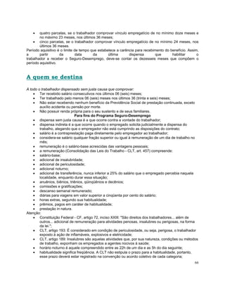 •    quatro parcelas, se o trabalhador comprovar vínculo empregatício de no mínimo doze meses e
        no máximo 23 meses, nos últimos 36 meses;
    • cinco parcelas, se o trabalhador comprovar vínculo empregatício de no mínimo 24 meses, nos
        últimos 36 meses.
Período aquisitivo é o limite de tempo que estabelece a carência para recebimento do benefício. Assim,
a       partir      da         data     da       última      dispensa       que       habilitar      o
trabalhador a receber o Seguro-Desemprego, deve-se contar os dezesseis meses que compõem o
período aquisitivo.



A quem se destina
A todo o trabalhador dispensado sem justa causa que comprovar:
    • Ter recebido salário consecutivos nos últimos 06 (seis) meses;
    • Ter trabalhado pelo menos 06 (seis) meses nos últimos 36 (trinta e seis) meses;
    • Não estar recebendo nenhum benefício da Previdência Social de prestação continuada, exceto
        auxílio acidente ou pensão por morte.
    • Não possuir renda própria para o seu sustento e de seus familiares.
                               Para fins do Programa Seguro-Desemprego
    • dispensa sem justa causa é a que ocorre contra a vontade do trabalhador;
    • dispensa indireta é a que ocorre quando o empregado solicita judicialmente a dispensa do
        trabalho, alegando que o empregador não está cumprindo as disposições do contrato;
    • salário é a contraprestação paga diretamente pelo empregador ao trabalhador;
    • considera-se salário qualquer fração superior ou igual à remuneração de um dia de trabalho no
        mês;
    • remuneração é o salário-base acrescidas das vantagens pessoais;
    • a remuneração (Consolidação das Leis do Trabalho - CLT, art. 457) compreende:
    • salário-base;
    • adicional de insalubridade;
    • adicional de periculosidade;
    • adicional noturno;
    • adicional de transferência, nunca inferior a 25% do salário que o empregado percebia naquela
        localidade, enquanto durar essa situação;
    • anuênios, biênios, triênios, qüinqüênios e decênios;
    • comissões e gratificações;
    • descanso semanal remunerado;
    • diárias para viagens em valor superior a cinqüenta por cento do salário;
    • horas extras, segundo sua habitualidade;
    • prêmios, pagos em caráter de habitualidade;
    • prestação in natura.
Atenção:
    • Constituição Federal - CF, artigo 72, inciso XXIII: "São direitos dos trabalhadores... além de
        outros... adicional de remuneração para atividades penosas, insalubres ou perigosas, na forma
        da lei.";
    • CLT, artigo 193: É considerado em condição de periculosidade, ou seja, perigosa, o trabalhador
        exposto à ação de inflamáveis, explosivos e eletricidade;
    • CLT, artigo 189: Insalubres são aquelas atividades que, por sua natureza, condições ou métodos
        de trabalho, exponham os empregados a agentes nocivos à saúde;
    • horário noturno é aquele compreendido entre as 22h de um dia e as 5h do dia seguinte;
    • habitualidade significa freqüência. A CLT não estipula o prazo para a habitualidade, portanto,
        esse prazo deverá estar registrado na convenção ou acordo coletivo de cada categoria;
                                                                                                   66
 