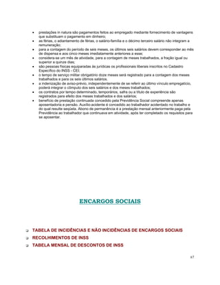 •   prestações in natura são pagamentos feitos ao empregado mediante fornecimento de vantagens
    que substituam o pagamento em dinheiro;
•   as férias, o adiantamento de férias, o salário-família e o décimo terceiro salário não integram a
    remuneração;
•   para a contagem do período de seis meses, os últimos seis salários devem corresponder ao mês
    de dispensa e aos cinco meses imediatamente anteriores a esse;
•   considera-se um mês de atividade, para a contagem de meses trabalhados, a fração igual ou
    superior a quinze dias;
•   são pessoas físicas equiparadas às jurídicas os profissionais liberais inscritos no Cadastro
    Específico do INSS - CEI;
•   o tempo de serviço militar obrigatório doze meses será registrado para a contagem dos meses
    trabalhados e para os seis últimos salários.
•   a indenização de aviso-prévio, independentemente de se referir ao último vínculo empregatício,
    poderá integrar o cômputo dos seis salários e dos meses trabalhados;
•   os contratos por tempo determinado, temporários, safra ou a título de experiência são
    registrados para efeito dos meses trabalhados e dos salários;
•   benefício de prestação continuada concedido pela Previdência Social compreende apenas
    aposentadoria e pensão. Auxílio-acidente é concedido ao trabalhador acidentado no trabalho e
    do qual resulte seqüela. Abono de permanência é a prestação mensal anteriormente paga pela
    Previdência ao trabalhador que continuava em atividade, após ter completado os requisitos para
    se aposentar.




                             ENCARGOS SOCIAIS



TABELA DE INCIDÊNCIAS E NÃO INCIDÊNCIAS DE ENCARGOS SOCIAIS
RECOLHIMENTOS DE INSS
TABELA MENSAL DE DESCONTOS DE INSS

                                                                                                   67
 