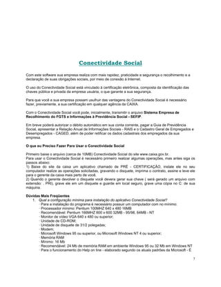 Conectividade Social
Com este software sua empresa realiza com mais rapidez, praticidade e segurança o recolhimento e a
declaração de suas obrigações sociais, por meio de conexão à Internet.

O uso do Conectividade Social está vinculado à certificação eletrônica, composta da identificação das
chaves pública e privada da empresa usuária, o que garante a sua segurança.

Para que você e sua empresa possam usufruir das vantagens do Conectividade Social é necessário
fazer, previamente, a sua certificação em qualquer agência da CAIXA.

Com o Conectividade Social você pode, inicialmente, transmitir o arquivo Sistema Empresa de
Recolhimento do FGTS e Informações à Previdência Social - SEFIP.

Em breve poderá autorizar o débito automático em sua conta corrente, pagar a Guia de Previdência
Social, apresentar a Relação Anual de Informações Sociais - RAIS e o Cadastro Geral de Empregados e
Desempregados - CAGED, além de poder retificar os dados cadastrais dos empregados da sua
empresa.

O que eu Preciso Fazer Para Usar o Conectividade Social

Primeiro baixe o arquivo (cerca de 10MB) Conectividade Social do site www.caixa.gov.br.
Para usar o Conectividade Social é necessário primeiro realizar algumas operações, mas antes siga os
passos abaixo:
1) Baixe do site da caixa um aplicativo chamado de PRÉ - CERTIFICAÇÃO, instale ele no seu
computador realize as operações solicitadas, gravando o disquete, imprima o contrato, assine e leve ele
para o gerente da caixa mais perto de você.
2) Quando o gerente devolver o disquete você devera gerar sua chave ( será gerado um arquivo com
extensão: . PRI), grave ele em um disquete e guarde em local seguro, grave uma cópia no C: de sua
máquina.

Dúvidas Mais Freqüentes
   1. Qual a configuração mínima para instalação do aplicativo Conectividade Social?
      · Para a instalação do programa é necessário possuir um computador com no mínimo:
      · Processador mínimo: Pentium 100MHZ 640 x 480 16MB
      · Recomendável: Pentium 166MHZ 800 x 600 32MB - 95/98, 64MB - NT
      · Monitor de vídeo VGA 640 x 480 ou superior;
      · Unidade de CD-ROM;
      · Unidade de disquete de 31/2 polegadas;
      · Modem;
      · Microsoft Windows 95 ou superior, ou Microsoft Windows NT 4 ou superior;
      · Memória RAM
      · Mínimo: 16 Mb
      · Recomendável: 24 Mb de memória RAM em ambiente Windows 95 ou 32 Mb em Windows NT
      · Para o funcionamento do Help on line - elaborado segundo os atuais padrões da Microsoft - É

                                                                                                        7
 