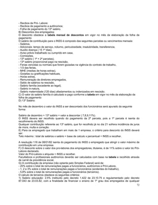 - Recibos de Pró- Labore:
- Recibos de pagamento a autônomos;
- Folha de pagamento do 13º salário.
B) Descontos dos empregados:
O desconto obedece a tabela mensal de descontos em vigor no mês da elaboração da folha de
pagamento
O salário de contribuição para o INSS é composto das seguintes parcelas ou vencimentos mensais:
- Salários,
- Adicionais: tempo de serviço, noturno, periculosidade, insalubridade, transferencia,
- Auxilio doença ( 15 1º dias),
- Aviso prévio trabalhado ou cumprido em casa,
- Comissões,
- 13º salário ( 1ª + 2ª parcelas),
- 13º salário proporcional pago na rescisão,
- Ferias vencidas ou normais que forem gozadas na vigência do contrato de trabalho,
- 1/3 das ferias,
- MHE (medias de horas extras),
- Gorjetas ou gratificações habituais,
- Horas extras,
- Remuneração de diretores empregados,
- Saldo de salários na rescisão,
- Salário família (excedente ao legal),
- Salário in-natura,
- Salário maternidade (120 dias) afastamentos ou indenizados em rescisão.
C) O valor do salário família é calculado e pago conforme a tabela em vigor no mês da elaboração da
folha de pagamento
D) 13º Salário:

No mês de dezembro o valor do INSS a ser descontado dos funcionários será apurado da seguinte
forma:

Salário de dezembro + 13º salário = valor a descontar ( 7,8,9,11%).
O INSS devera ser recolhido quando do pagamento da 2ª parcela, pois a 1ª parcela é isenta do
recolhimento do INSS.
Qualquer contribuição referente ao 13º salário, que for recolhido já no dia 21 sofrera incidência de juros
de mora, multa e correção.
E) Para os empregado que trabalham em mais de 1 empresa, o critério para desconto do INSS deverá
ser:
Teto máximo : total de salários x salário = base de calculo x percentual = INSS a recolher.

A resolução 116 de 08/01/82 isenta do pagamento do INSS o empregado que atingir o valor máximo de
contribuição em uma empresa.
F) O desconto sobre o valor dos pro-labores dos empregadores, titulares, é de 11% sobre o valor do Pró-
Labore declarado.
Valor do Pró-Labore x alíquota = INSS a recolher.
Facultativos e profissionais autônomos deverão ser calculados com base na tabela e recolhido através
de carnê da previdência social.
G) A contribuição da empresa (não optante pelo Simples Federal) será de:
- 20% sobre o total de remunerações pagas a funcionários, autônomos e Pró-Labore,
- 1, 2 e 3% sobre o total de remunerações pagas a funcionários (acidentes do trabalho),
- 5,8% sobre o total de remunerações pagas a funcionários (terceiros).
O calculo de terceiros obedece os seguintes critérios:
1) Salário educação: 2,5% instituído pelo decreto 1.422 de 23.10.75 e regulamentado pelo decreto
87.043 de 23.03.82, com a finalidade de financiar o ensino de 1º grau dos empregados de qualquer
                                                                                                       72
 