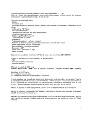 O imposto de renda foi instituído pela lei 7.713/88, sendo alterada em 23.12.88
A lei 6.321 dispõe sobre as deduções no lucro tributável das, pessoas jurídicas o dobro das despesas
realizadas em programas de alimentação do trabalhador.

O imposto de renda incide sobre:
- Salários
- Abonos em geral
- Adicionais em geral ( tempo de serviço, noturno, periculosidade, insalubridade, transferencia, horas
extras)
- auxilio doença (15 1º dias)
- Aviso prévio trabalhado
- Férias (gozadas, vencidas, em dobro, proporcionais)
- 1/3 de ferias (todos os casos)
- Gorjetas e gratificações em geral
- 13º salário (todos os casos)
- Horas extras
- Participação nos lucros e prêmios em geral
- Retiradas de diretores (empregados e não empregados) , proprietários e sócios
- Salário maternidade inclusive o indenizado
- Saldo de salários (rescisão e atrasados)
- Comissões e DSR
- Salário família (excedente ao legal)
- Salário In-natura

Os descontos deverão ser recolhidos no 1º dia útil após o fato gerador (art. 53 lei 8383/91)

Quando da apuração do imposto de renda a lei permite deduzir:
- INSS
- Dependentes ( filhos e esposa)
- Pensão alimentícia

A fórmula de cálculo do IRRF será:
Salários - dependentes - INSS = base de calculo x percentual - parcela a deduzir = IRRF a recolher

Os códigos do DARF serão:
561 para trabalho assalariado
588 para trabalho sem vinculo empregatício e pro-labores

A fonte pagadora fica obrigada ao recolhimento do imposto, ainda que não o tenha retido. Todavia,
quando se tratar de tributação exclusivamente na fonte, e a fonte pagadora comprovar que o beneficiário
incluiu o rendimento em sua declaração, não precisa recolher, sujeitando-se entretanto a multa de juros
de mora , calculados sobre o valor que deveria ser retido. (fund. art. 919 e 984 do RIR/94).

A tabela do imposto de renda e progressiva, funciona como se o salário fosse dividida em "fatias".

Na hora de calcular o imposto cada "fatia" paga um valor diferente, definido pelas alíquotas. Uma delas e
a de 0% denominada faixa de isenção.

Na tabela progressiva divulgada pela Receita Federal, o Imposto de renda e calculado sobre a alíquota
total, mas ha uma parcela a deduzir justamente para compensar o que se deve a menos em "fatias"
inferiores.



                                                                                                      75
 