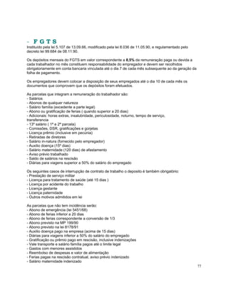 - FGTS
Instituído pela lei 5.107 de 13.09.66, modificado pela lei 8.036 de 11.05.90, e regulamentado pelo
decreto lei 99.684 de 08.11.90.

Os depósitos mensais do FGTS em valor correspondente a 8,5% da remuneração paga ou devida a
cada trabalhador no mês constituem responsabilidade do empregador e devem ser recolhidos
obrigatoriamente em conta bancaria vinculada até o dia 7 de cada mês subsequente ao da geração da
folha de pagamento.

Os empregadores devem colocar a disposição de seus empregados até o dia 10 de cada mês os
documentos que comprovem que os depósitos foram efetuados.

As parcelas que integram a remuneração do trabalhador são:
- Salários
- Abonos de qualquer natureza
- Salário família (excedente a parte legal)
- Abono ou gratificação de ferias ( quando superior a 20 dias)
- Adicionais: horas extras, insalubridade, periculosidade, noturno, tempo de serviço,
transferencia
- 13º salário ( 1ª e 2ª parcela)
- Comissões, DSR, gratificações e gorjetas
- Licença prêmio (inclusive em pecúnia)
- Retiradas de diretores
- Salário in-natura (fornecido pelo empregador)
- Auxilio doença (15º dias)
- Salário maternidade (120 dias) de afastamento
- Aviso prévio trabalhado
- Saldo de salários na rescisão
- Diárias para viagens superior a 50% do salário do empregado

Os seguintes casos de interrupção de contrato de trabalho o deposito é também obrigatório:
- Prestação de serviço militar
- Licença para tratamento de saúde (até 15 dias )
- Licença por acidente do trabalho
- Licença gestante
- Licença paternidade
- Outros motivos admitidos em lei

As parcelas que não tem incidência serão:
- Abono de emergência (lei 5451/68)
- Abono de ferias inferior a 20 dias
- Abono de ferias correspondente a conversão de 1/3
- Abono previsto na MP 199/90
- Abono previsto na lei 8178/91
- Auxilio doença pago na empresa (acima de 15 dias)
- Diárias para viagens inferior a 50% do salário do empregado
- Gratificação ou prêmio pago em rescisão, inclusive indenizações
- Vale transporte e salário família pagos até o limite legal
- Gastos com menores assistidos
- Reembolso de despesas e valor de alimentação
- Ferias pagas na rescisão contratual, aviso prévio indenizado
- Salário maternidade indenizado
                                                                                                     77
 