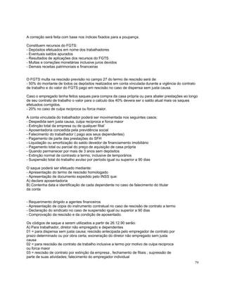 A correção será feita com base nos índices fixados para a poupança.

Constituem recursos do FGTS:
- Depósitos efetuados em nome dos trabalhadores
- Eventuais saldos apurados
- Resultados de aplicações dos recursos do FGTS
- Multas e correções monetárias inclusive juros devidos
- Demais receitas patrimoniais e financeiras


O FGTS multa na rescisão previsão no campo 27 do termo de rescisão será de:
- 50% do montante de todos os depósitos realizados em conta vinculada durante a vigência do contrato
de trabalho e do valor do FGTS pago em rescisão no caso de dispensa sem justa causa.

Caso o empregado tenha feitos saques para compra da casa própria ou para abater prestações ao longo
de seu contrato de trabalho o valor para o calculo dos 40% devera ser o saldo atual mais os saques
efetuados corrigidos.
- 20% no caso de culpa reciproca ou forca maior.

A conta vinculada do trabalhador poderá ser movimentada nos seguintes casos:
- Despedida sem justa causa, culpa reciproca e forca maior
- Extinção total da empresa ou de qualquer filial`
- Aposentadoria concedida pela previdência social
- Falecimento do trabalhador ( pago aos seus dependentes)
- Pagamento de parte das prestações do SFH
- Liquidação ou amortização do saldo devedor de financiamento imobiliário
- Pagamento total ou parcial do preço de aquisição de casa própria
- Quando permanecer por mais de 3 anos sem depósitos
- Extinção normal de contrasto a termo, inclusive de temporários
- Suspensão total do trabalho avulso por período igual ou superior a 90 dias

O saque poderá ser efetuado mediante:
- Apresentação do termo de rescisão homologado
- Apresentação de documento expedido pelo INSS que:
A) declare aposentadoria
B) Contenha data e identificação de cada dependente no caso de falecimento do titular
da conta


- Requerimento dirigido a agentes financeiros
- Apresentação de copia do instrumento contratual no caso de rescisão de contrato a termo
- Declaração do sindicato no caso de suspensão igual ou superior a 90 dias
- Comprovação da rescisão e da condição de aposentado.

Os códigos de saque a serem utilizados a partir de 26.12.90 serão:
A) Para trabalhador, diretor não empregado e dependentes
01 = para dispensa sem justa causa; rescisão antecipada pelo empregador de contrato por
prazo determinado ou por obra certa; exoneração do diretor não empregado sem justa
causa
02 = para rescisão de contrato de trabalho inclusive a termo por motivo de culpa reciproca
ou forca maior
03 = rescisão de contrato por extinção da empresa , fechamento de filiais ; supressão de
parte de suas atividades; falecimento do empregador individual
                                                                                                   79
 