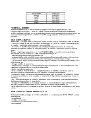 FEVEREIRO                      22/10/2004
                                   MARÇO                        28/10/2004
                                    ABRIL                       12/11/2004
                                    MAIO                        19/11/2004
                                   JUNHO                        26/11/2004


PRAZO FINAL - 30/06/2003
Para sacar os benefícios, os trabalhadores devem procurar qualquer agência da CAIXA. Os
trabalhadores que possuem o Cartão do Cidadão e senha cadastrada poderão realizar os saques
também nas Casas Lotéricas, nos terminais de auto-atendimento e nos estabelecimentos comerciais que
contam com os correspondentes bancários do CAIXA Aqui, já presentes em todos os municípios
brasileiros.

COMO SACAR AS QUOTAS:
Para realizar o saque por idade, o participante deverá procurar qualquer agência da CAIXA, munido de:
- Cartão do PIS (que recebe quando do seu cadastramento) ou Cartão do Cidadão, ou ainda da carteira
de trabalho e previdência social contendo o número do PIS;
- Documento de identificação que comprove sua idade (certidão de nascimento; de casamento;
certificado de reservista; carteira de identidade; carteira de trabalho e previdência social; ou título de
eleitor).
O saque por participantes portadores do vírus HIV (SIDA/AIDS), ou seus dependentes poderá ser
realizado em qualquer agência da CAIXA, mediante apresentação de:
- Documentos de identificação do titular da conta;
- Laudo pericial fornecido pelo INSS ou por outros institutos oficiais de assistência e previdência ou por
serviços de assistências médicas mantidas pelos empregadores, comprovando a doença;
- e de documento legal que comprove a dependência (quando se tratar de dependente portador do vírus
HIV), podendo ser:
· cônjuge - certidão de casamento;
· companheiro(a) - anotação na carteira de trabalho e previdência social ou declaração fornecida pela
Previdência Social atestando a condição de dependente;
· filho(a) - certidão de nascimento;
· filho(a) inválido(a) maior de 21 anos - anotação na carteira de trabalho e previdência social ou
declaração fornecida pela Previdência Social atestando a condição de dependente;
· equiparado a filho(a) - cópia da certidão judicial de guarda, tutela ou curatela e se enteado(a), certidão
de casamento do titular da conta e certidão de nascimento do dependente, que comprove o vínculo de
enteado(a);
· pais - anotação na carteira de trabalho e previdência social ou declaração fornecida pela Previdência
Social atestando a condição de dependente;
· irmão(ã) menor de 21 anos ou inválido(a) - anotação na carteira de trabalho e previdência social ou
declaração fornecida pela Previdência Social atestando a condição de dependente; ou
· declaração do imposto de renda (que comprova a situação de dependência em qualquer um dos casos
acima).

QUEM TEM DIREITO A SACAR AS QUOTAS DO PIS

Com estas inclusões, a relação de eventos que habilitam ao saque das quotas do PIS-PASEP, passa a
ser a seguinte:
· aposentadoria;
· invalidez permanente;
· transferência para reserva remunerada;
· reforma Militar;

                                                                                                          81
 